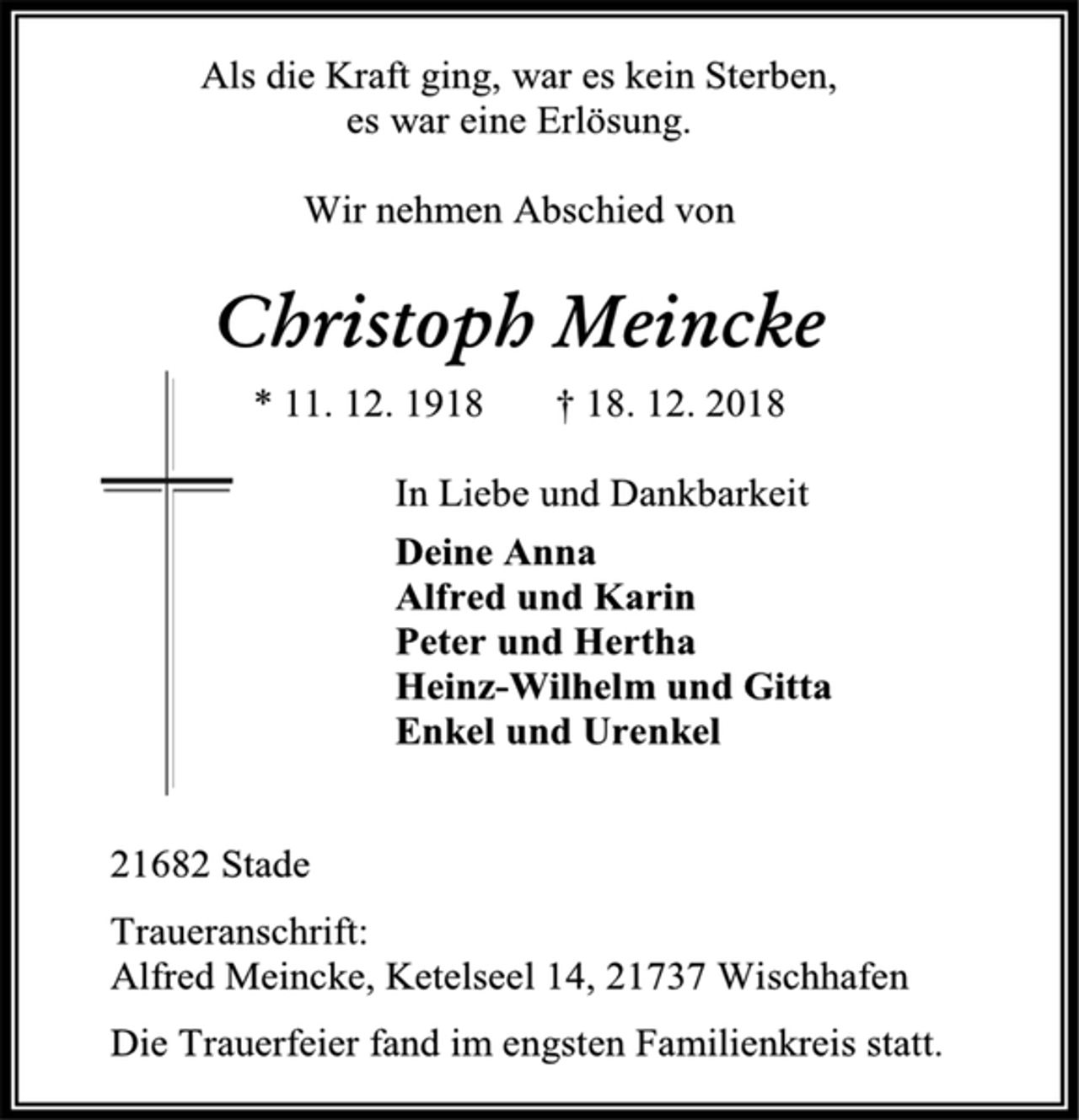<p>Als die Kraft ging, war es kein Sterben,<br />es war eine Erlösung.<br />Wir nehmen Abschied von<br />Christoph Meincke<br />* 11. 12. 1918 † 18. 12. 2018<br />In Liebe und Dankbarkeit<br />Deine Anna<br />Alfred und Karin<br />Peter und Hertha<br />Heinz-Wilhelm und Gitta<br />Enkel und Urenkel<br />21682 Stade<br />Traueranschrift:<br />Alfred Meincke, Ketelseel 14, 21737 Wischhafen<br />Die Trauerfeier fand im engsten Familienkreis statt.</p>
