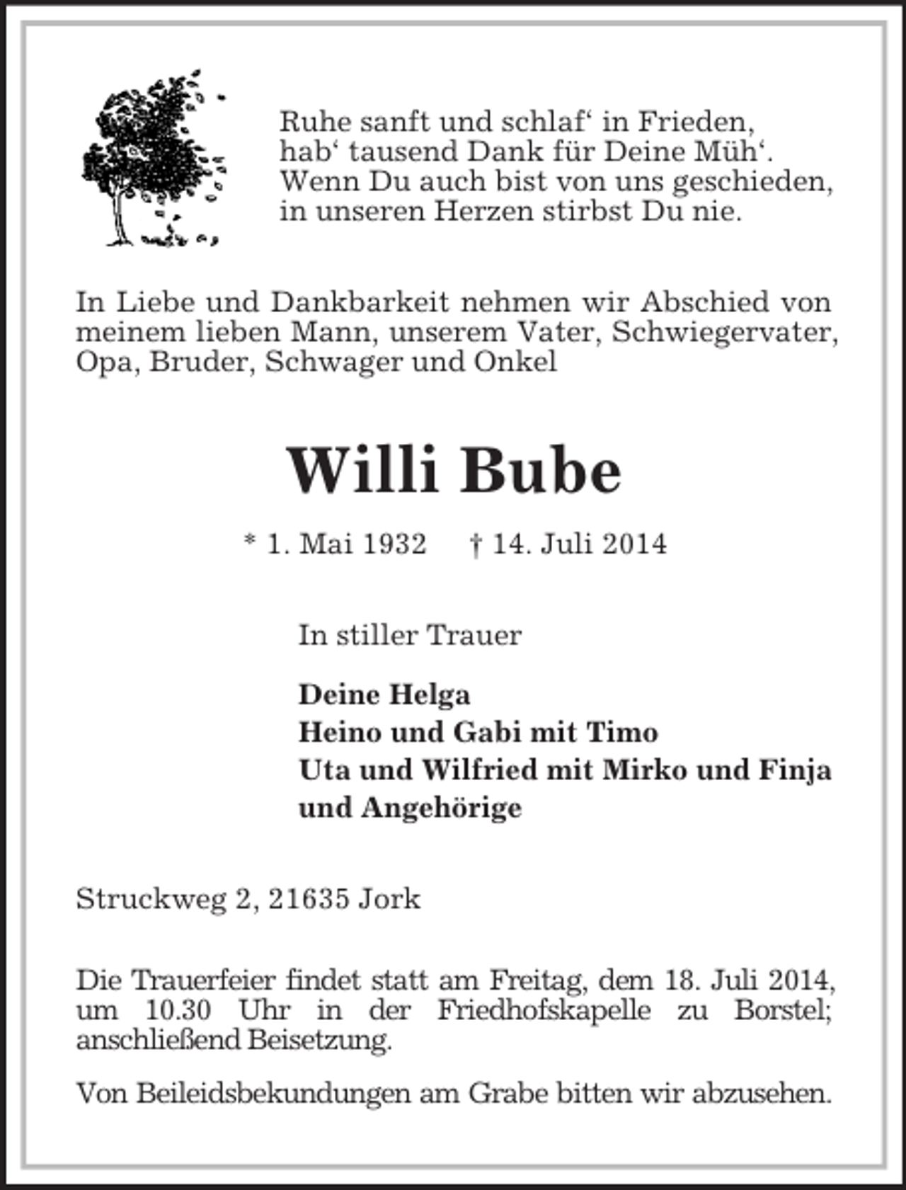 <p>Ruhe sanft und schlaf‘ in Frieden,<br />hab‘ tausend Dank für Deine Müh‘.<br />Wenn Du auch bist von uns geschieden,<br />in unseren Herzen stirbst Du nie.<br />In Liebe und Dankbarkeit nehmen wir Abschied von meinem lieben Mann, unserem Vater, Schwiegervater, Opa, Bruder, Schwager und Onkel<br />Willi Bube<br />* 1. Mai 1932 † 14. Juli 2014<br />In stiller Trauer<br />Deine Helga<br />Heino und Gabi mit Timo<br />Uta und Wilfried mit Mirko und Finja<br />und Angehörige<br />Struckweg 2, 21635 Jork</p><p>Die Trauerfeier findet statt am Freitag, dem 18. Juli 2014, um 10.30 Uhr in der Friedhofskapelle zu Borstel;<br />anschließend Beisetzung.<br />Von Beileidsbekundungen am Grabe bitten wir abzusehen.</p>