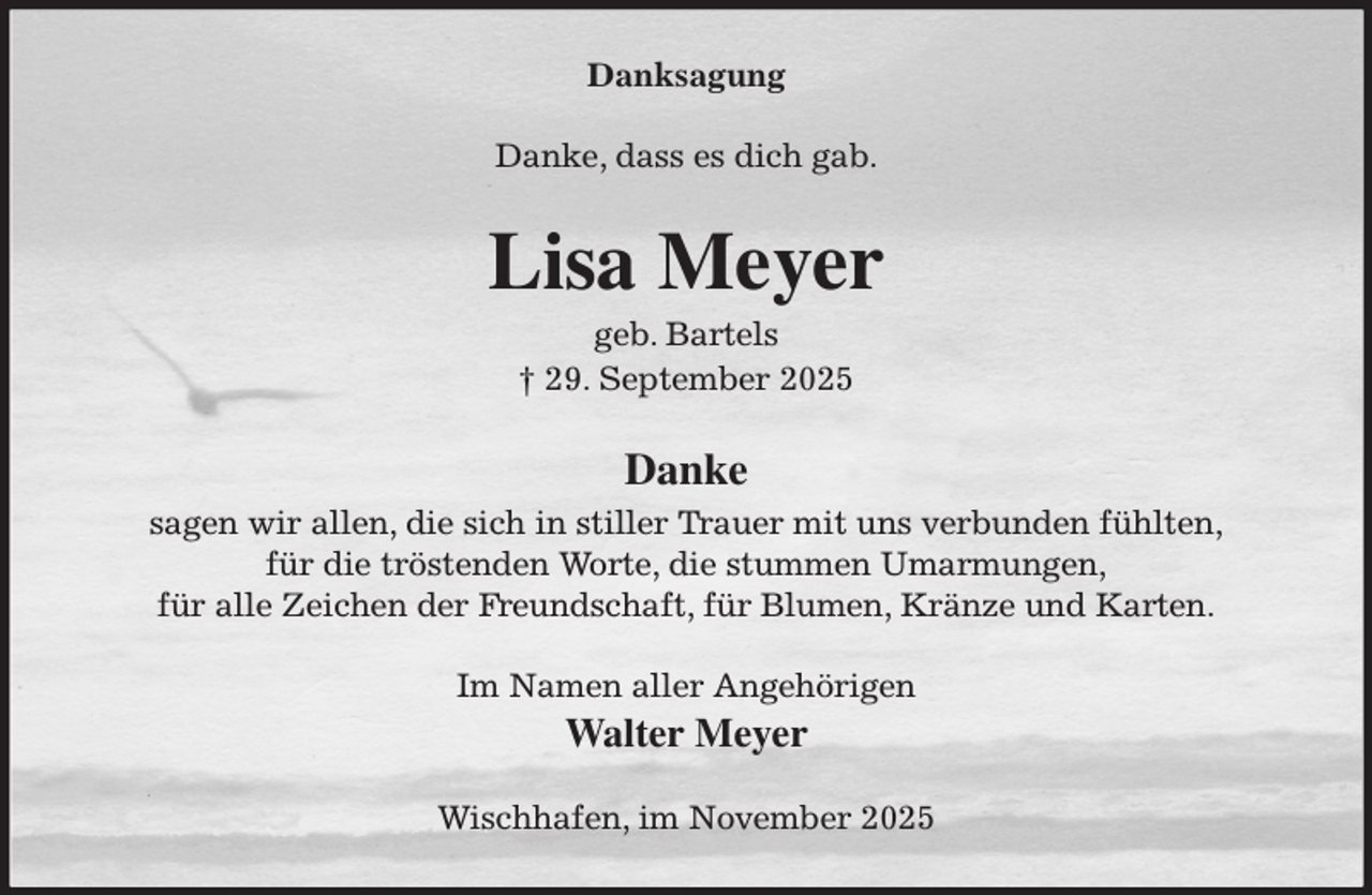 <p>Danksagung<br />Danke, dass es dich gab.<br />Lisa Meyer<br />geb. Bartels<br />† 29. September 2025<br />Danke<br />sagen wir allen, die sich in stiller Trauer mit uns verbunden fühlten,<br />für die tröstenden Worte, die stummen Umarmungen,<br />für alle Zeichen der Freundschaft, für Blumen, Kränze und Karten.<br />Im Namen aller Angehörigen<br />Walter Meyer<br />Wischhafen, im November 2025</p>