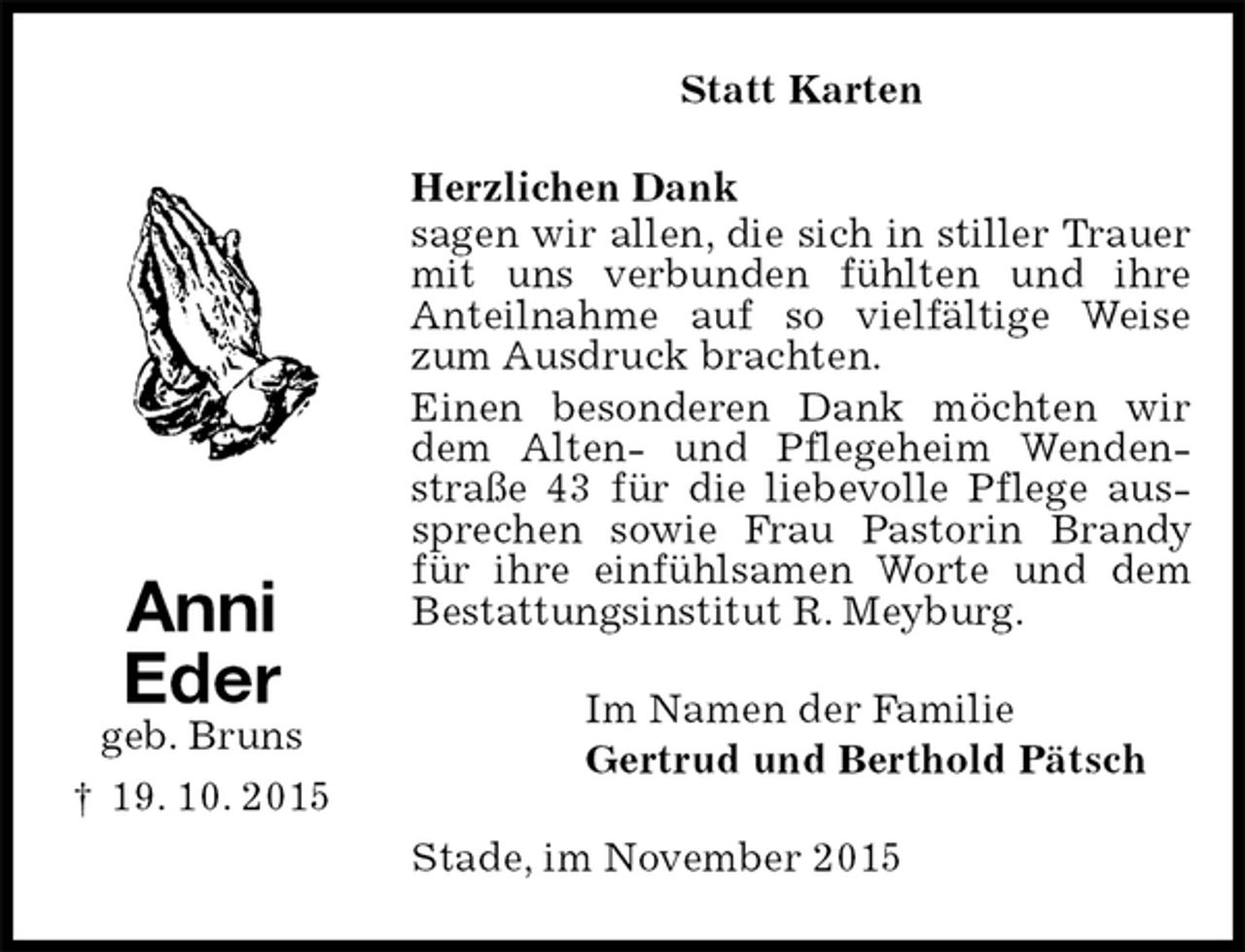 <p>Statt Karten<br />Herzlichen Dank<br />sagen wir allen, die sich in stiller Trauer mit uns verbunden fühlten und ihre<br />Anteilnahme auf so vielfältige Weise zum Ausdruck brachten.<br />Einen besonderen Dank möchten wir dem Alten- und Pflegeheim Wenden-straße 43 für die liebevolle Pflege aussprechen sowie Frau Pastorin Brandy für ihre einfühlsamen Worte und dem Bestattungsinstitut R. Meyburg.<br />Im Namen der Familie<br />Gertrud und Berthold Pätsch<br />Stade, im November 2015</p>
<p>Anni<br />Eder<br />geb. Bruns<br />† 19. 10. 2015</p>