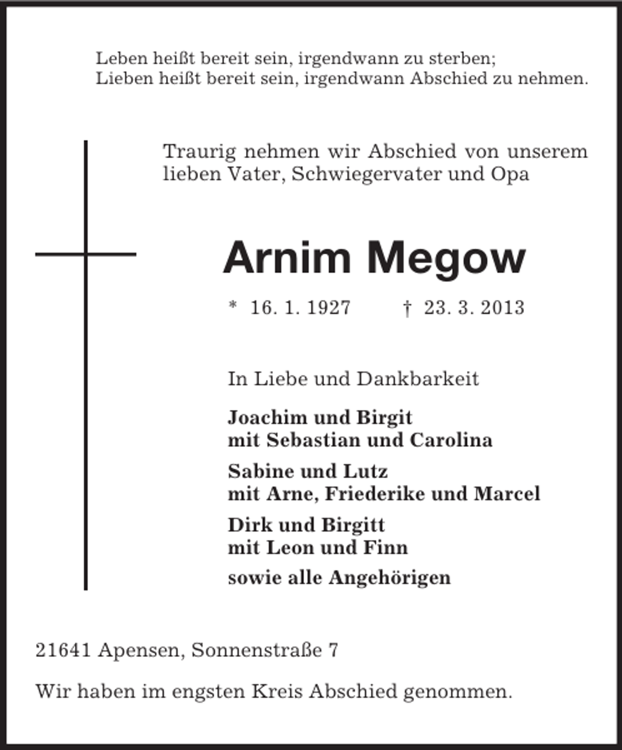 <p>Leben heißt bereit sein, irgendwann zu sterben;<br />Lieben heißt bereit sein, irgendwann Abschied zu nehmen.</p><p>Traurig nehmen wir Abschied von unserem<br />lieben Vater, Schwiegervater und Opa</p><p>Arnim Megow<br />* 16. 1. 1927</p><p>† 23. 3. 2013</p><p>In Liebe und Dankbarkeit<br />Joachim und Birgit<br />mit Sebastian und Carolina<br />Sabine und Lutz<br />mit Arne, Friederike und Marcel<br />Dirk und Birgitt<br />mit Leon und Finn<br />sowie alle Angehörigen</p><p>21641 Apensen, Sonnenstraße 7<br />Wir haben im engsten Kreis Abschied genommen.</p>