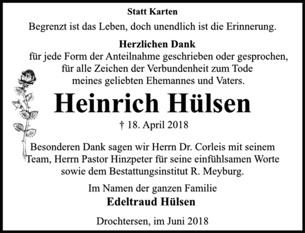 <p>Statt Karten<br />Begrenzt ist das Leben, doch unendlich ist die Erinnerung.<br />Herzlichen Dank<br />für jede Form der Anteilnahme geschrieben oder gesprochen,<br />für alle Zeichen der Verbundenheit zum Tode<br />meines geliebten Ehemannes und Vaters.<br />Heinrich Hülsen<br />† 18. April 2018<br />Besonderen Dank sagen wir Herrn Dr. Corleis mit seinem<br />Team, Herrn Pastor Hinzpeter für seine einfühlsamen Worte<br />sowie dem Bestattungsinstitut R. Meyburg.<br />Im Namen der ganzen Familie<br />Edeltraud Hülsen<br />Drochtersen, im Juni 2018</p>
