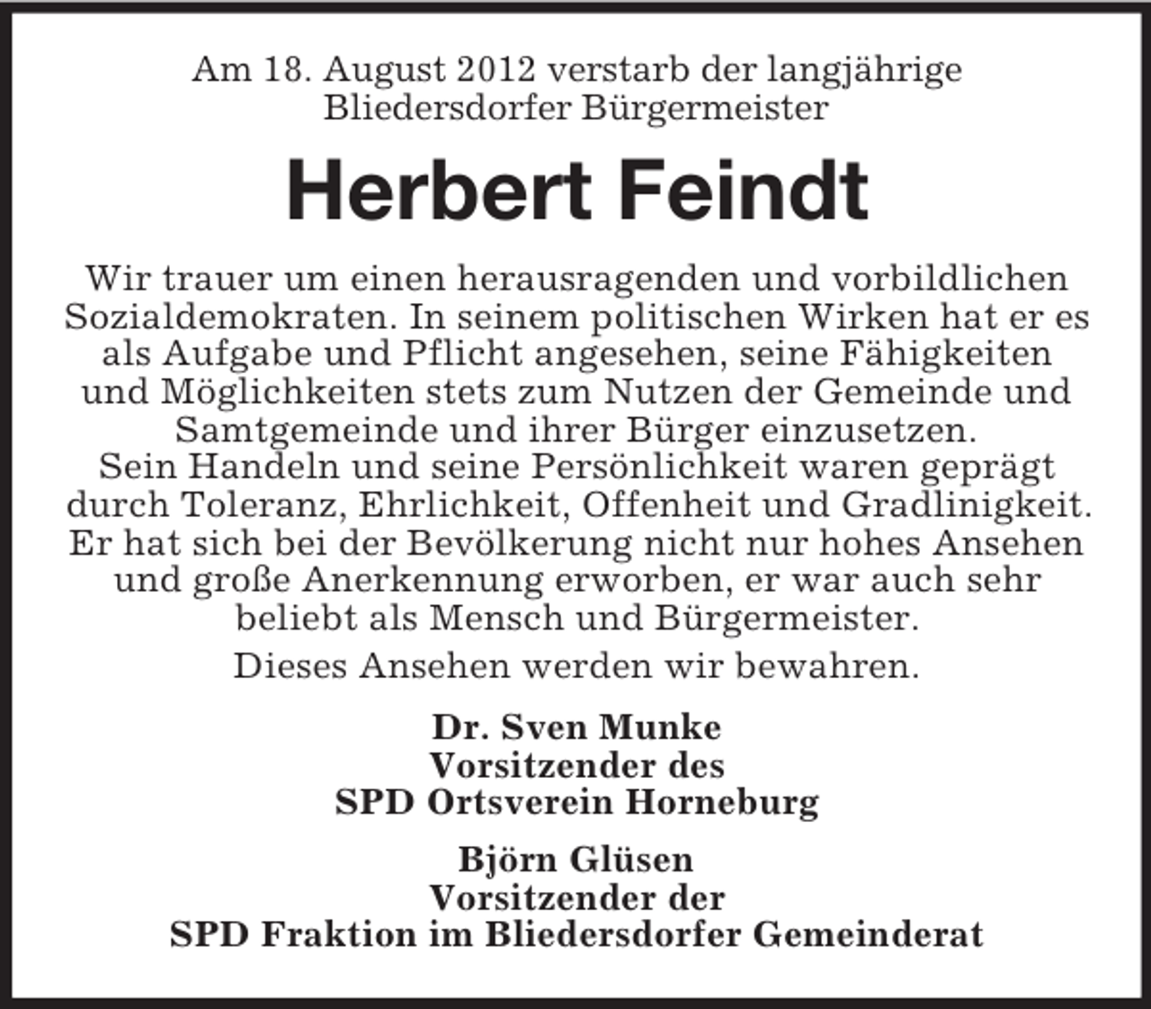 <p>Am 18. August 2012 verstarb der langjährige<br />Bliedersdorfer Bürgermeister</p><p>Herbert Feindt<br />Wir trauer um einen herausragenden und vorbildlichen<br />Sozialdemokraten. In seinem politischen Wirken hat er es<br />als Aufgabe und Pflicht angesehen, seine Fähigkeiten<br />und Möglichkeiten stets zum Nutzen der Gemeinde und<br />Samtgemeinde und ihrer Bürger einzusetzen.<br />Sein Handeln und seine Persönlichkeit waren geprägt<br />durch Toleranz, Ehrlichkeit, Offenheit und Gradlinigkeit.<br />Er hat sich bei der Bevölkerung nicht nur hohes Ansehen<br />und große Anerkennung erworben, er war auch sehr<br />beliebt als Mensch und Bürgermeister.<br />Dieses Ansehen werden wir bewahren.<br />Dr. Sven Munke<br />Vorsitzender des<br />SPD Ortsverein Horneburg<br />Björn Glüsen<br />Vorsitzender der<br />SPD Fraktion im Bliedersdorfer Gemeinderat</p>