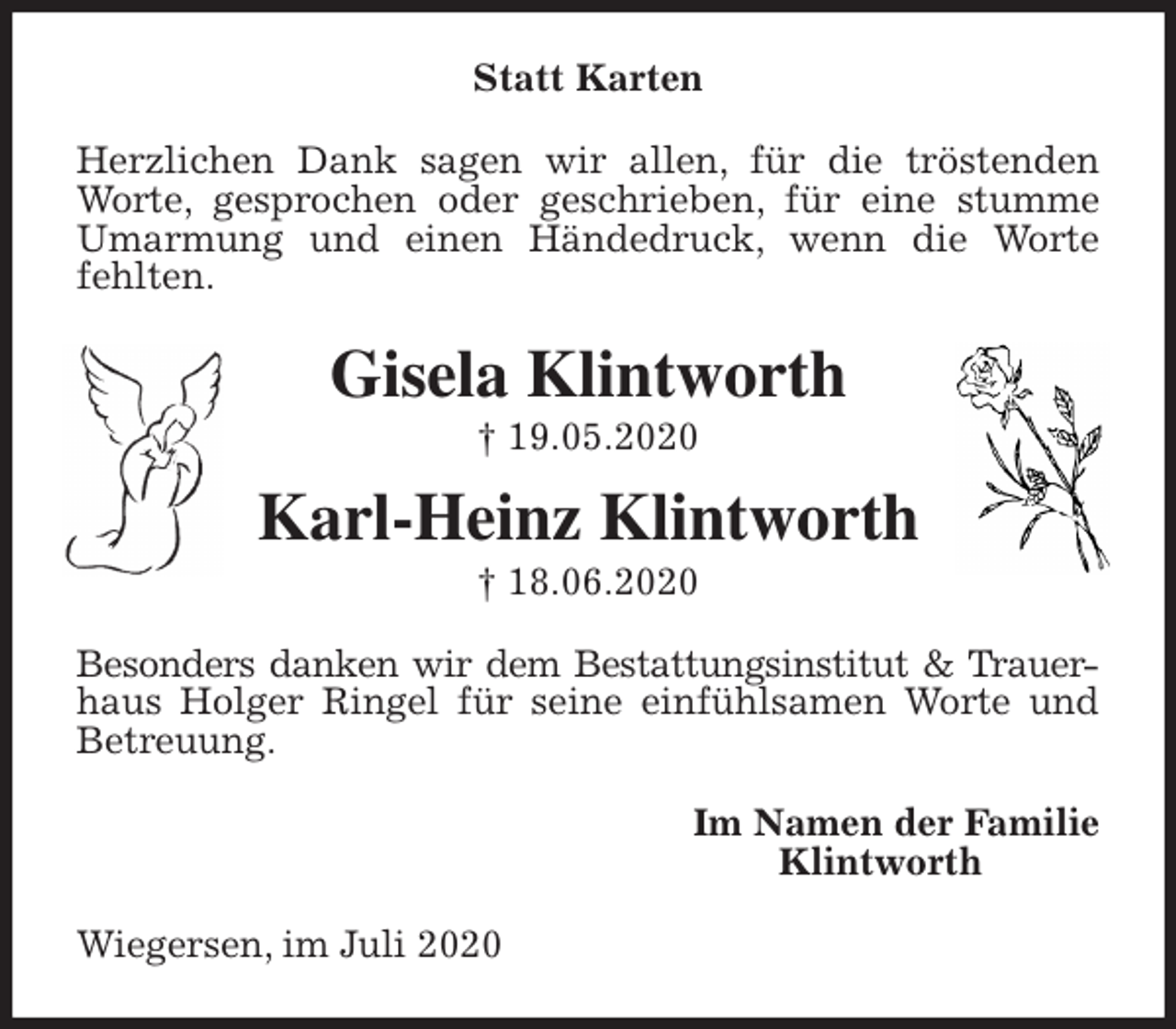 <p>Statt Karten<br />Herzlichen Dank sagen wir allen, für die tröstenden Worte, gesprochen oder geschrieben, für eine stumme Umarmung und einen Händedruck, wenn die Worte fehlten.<br />Gisela Klintworth<br />† 19.05.2020<br />Karl-Heinz Klintworth<br />† 18.06.2020<br />Besonders danken wir dem Bestattungsinstitut &amp; Trauer-<br />haus Holger Ringel für seine einfühlsamen Worte und Betreuung.<br />Im Namen der Familie<br />Klintworth<br />Wiegersen, im Juli 2020</p>