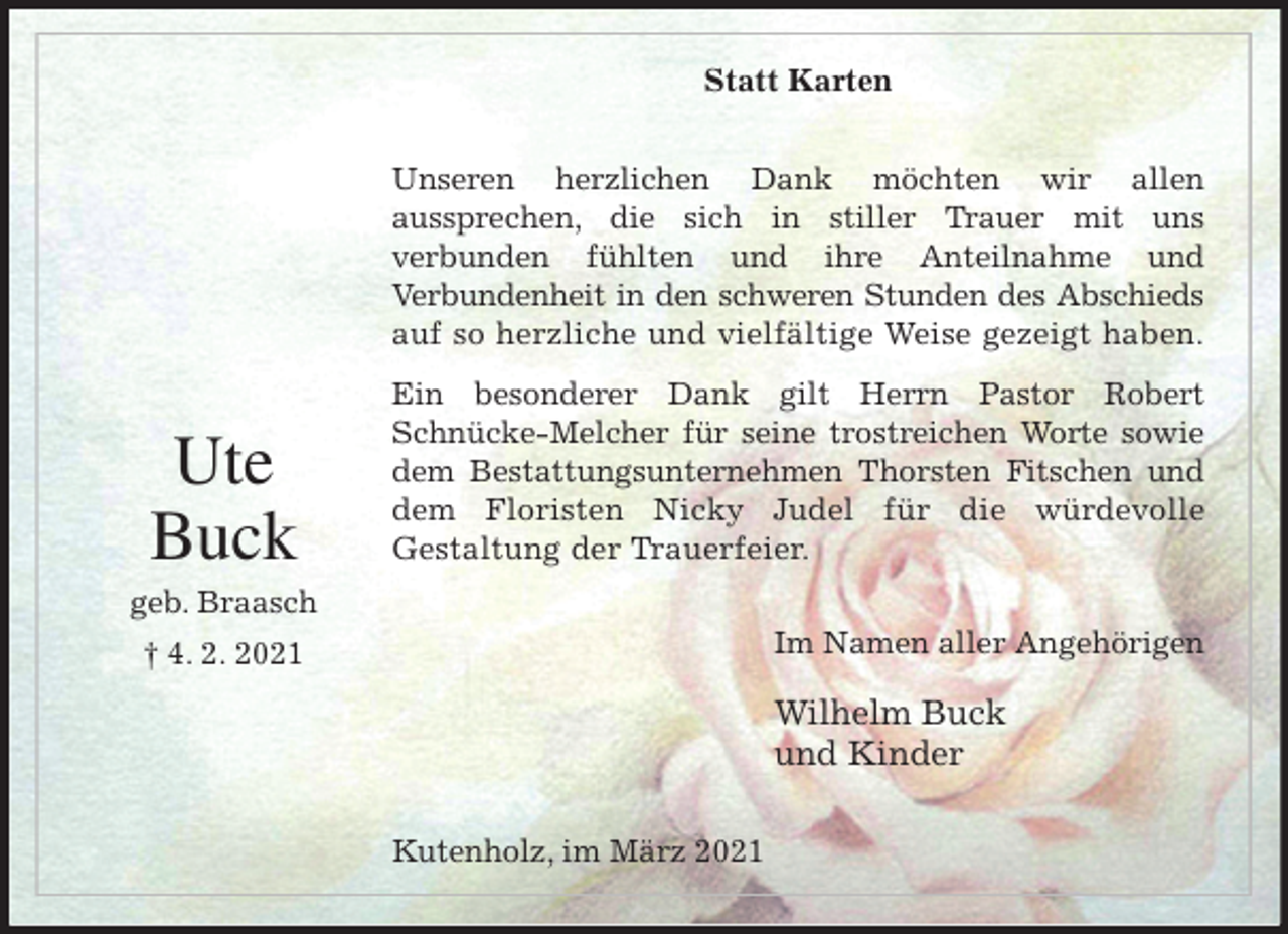 <p>Statt Karten<br />Unseren herzlichen Dank möchten wir allen<br />aussprechen, die sich in stiller Trauer mit uns<br />verbunden fühlten und ihre Anteilnahme und<br />Verbundenheit in den schweren Stunden des Abschieds<br />auf so herzliche und vielfältige Weise gezeigt haben.<br />Ein besonderer Dank gilt Herrn Pastor Robert<br />Schnücke-Melcher für seine trostreichen Worte sowie<br />dem Bestattungsunternehmen Thorsten Fitschen und<br />dem Floristen Nicky Judel für die würdevolle<br />Gestaltung der Trauerfeier.<br />Im Namen aller Angehörigen</p>
<p>Wilhelm Buck<br />und Kinder<br />Kutenholz, im März 2021</p>
<p>Ute<br />Buck<br />geb. Braasch<br />† 4. 2. 2021</p>