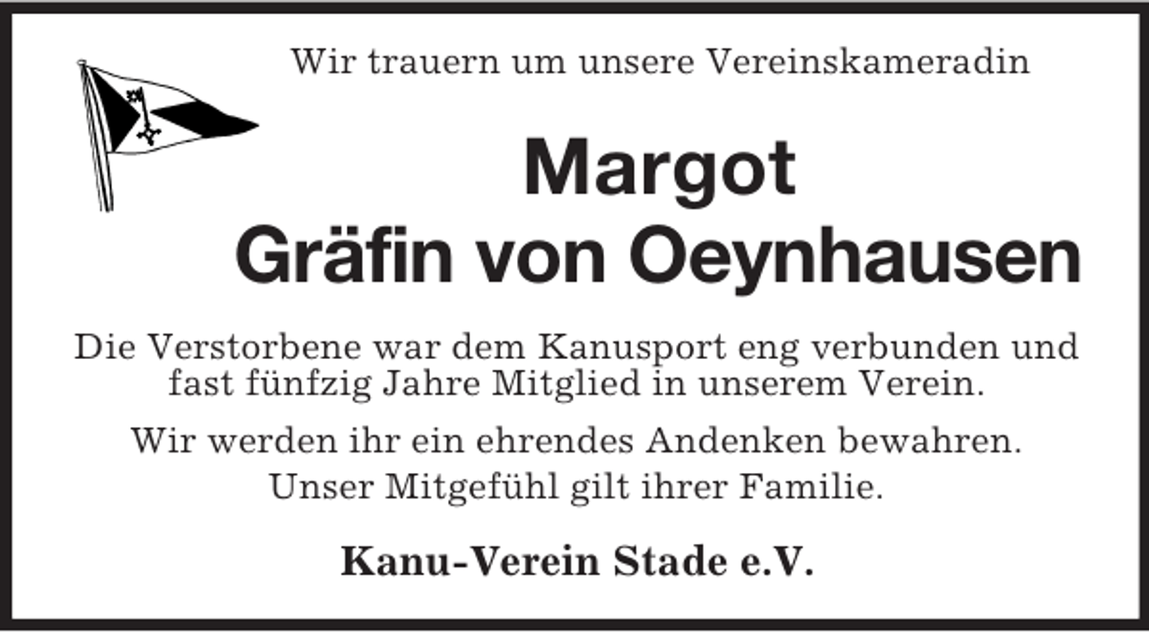 <p>Wir trauern um unsere Vereinskameradin<br />Margot<br />Gräfin von Oeynhausen<br />Die Verstorbene war dem Kanusport eng verbunden und fast fünfzig Jahre Mitglied in unserem Verein.<br />Wir werden ihr ein ehrendes Andenken bewahren.<br />Unser Mitgefühl gilt ihrer Familie.<br />Kanu-Verein Stade e.V.</p>