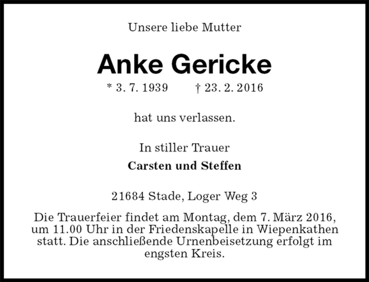 <p>Unsere liebe Mutter<br />Anke Gericke<br />* 3. 7. 1939 † 23. 2. 2016<br />hat uns verlassen.<br />In stiller Trauer<br />Carsten und Steffen<br />21684 Stade, Loger Weg 3<br />Die Trauerfeier findet am Montag, dem 7. März 2016, um 11.00 Uhr in der Friedenskapelle in Wiepenkathen statt. Die anschließende Urnenbeisetzung erfolgt im engsten Kreis.</p>