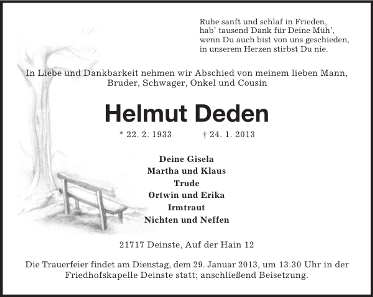 <p>Ruhe sanft und schlaf in Frieden,<br />hab’ tausend Dank für Deine Müh’,<br />wenn Du auch bist von uns geschieden,<br />in unserem Herzen stirbst Du nie.</p><p>In Liebe und Dankbarkeit nehmen wir Abschied von meinem lieben Mann,<br />Bruder, Schwager, Onkel und Cousin</p><p>Helmut Deden<br />* 22. 2. 1933</p><p>† 24. 1. 2013</p><p>Deine Gisela<br />Martha und Klaus<br />Trude<br />Ortwin und Erika<br />Irmtraut<br />Nichten und Neffen<br />21717 Deinste, Auf der Hain 12<br />Die Trauerfeier findet am Dienstag, dem 29. Januar 2013, um 13.30 Uhr in der<br />Friedhofskapelle Deinste statt; anschließend Beisetzung.</p>