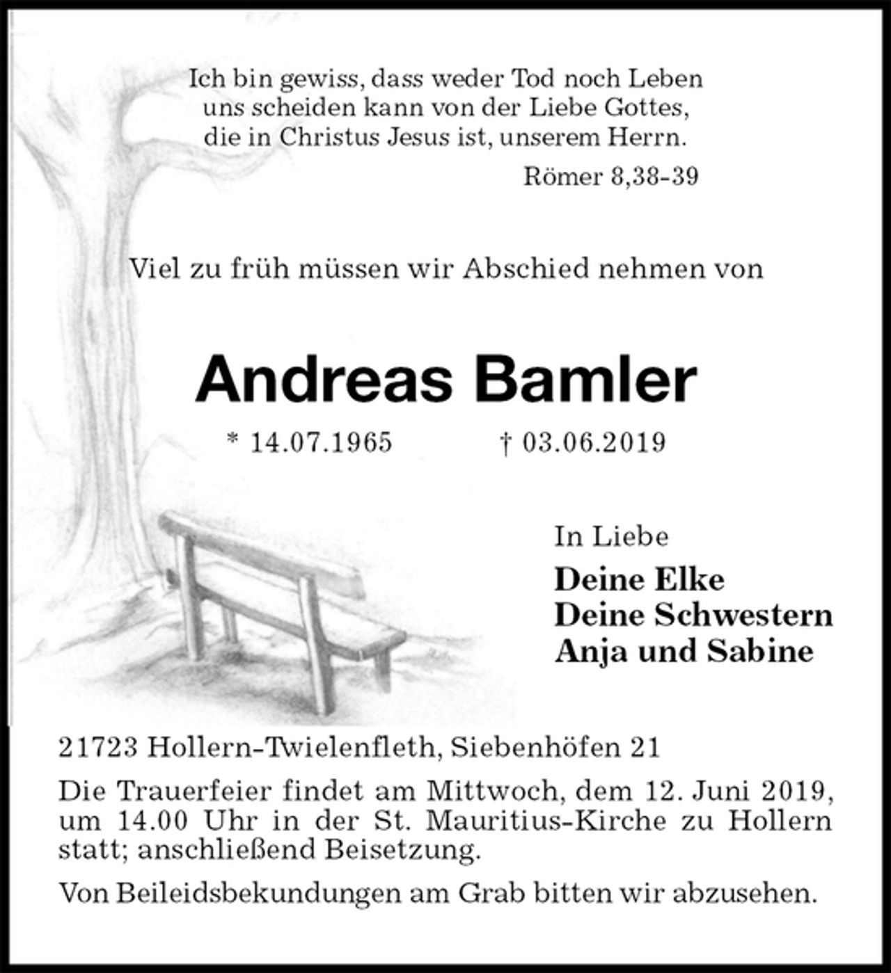 <p>Ich bin gewiss, dass weder Tod noch Leben<br />uns scheiden kann von der Liebe Gottes,<br />die in Christus Jesus ist, unserem Herrn.<br />Römer 8,38-39<br />Viel zu früh müssen wir Abschied nehmen von<br />Andreas Bamler<br />* 14.07.1965 † 03.06.2019<br />In Liebe<br />Deine Elke<br />Deine Schwestern<br />Anja und Sabine<br />21723 Hollern-Twielenfleth, Siebenhöfen 21<br />Die Trauerfeier findet am Mittwoch, dem 12. Juni 2019, um 14.00 Uhr in der St. Mauritius-Kirche zu Hollern statt; anschließend Beisetzung.<br />Von Beileidsbekundungen am Grab bitten wir abzusehen.</p>