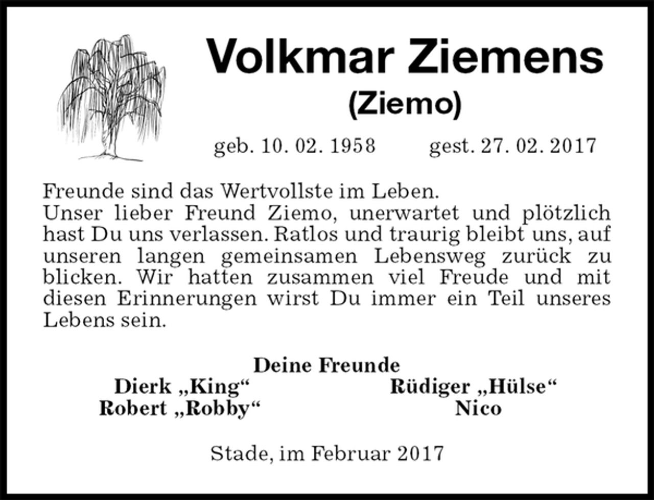 <p>Volkmar Ziemens<br />(Ziemo)<br />geb. 10. 02. 1958 gest. 27. 02. 2017<br />Freunde sind das Wertvollste im Leben.<br />Unser lieber Freund Ziemo, unerwartet und plötzlich hast Du uns verlassen. Ratlos und traurig bleibt uns, auf unseren langen gemeinsamen Lebensweg zurück zu<br />blicken. Wir hatten zusammen viel Freude und mit<br />diesen Erinnerungen wirst Du immer ein Teil unseres Lebens sein.<br />Deine Freunde<br />Dierk „King“ Rüdiger „Hülse“<br />Robert „Robby“ Nico<br />Stade, im Februar 2017</p>
