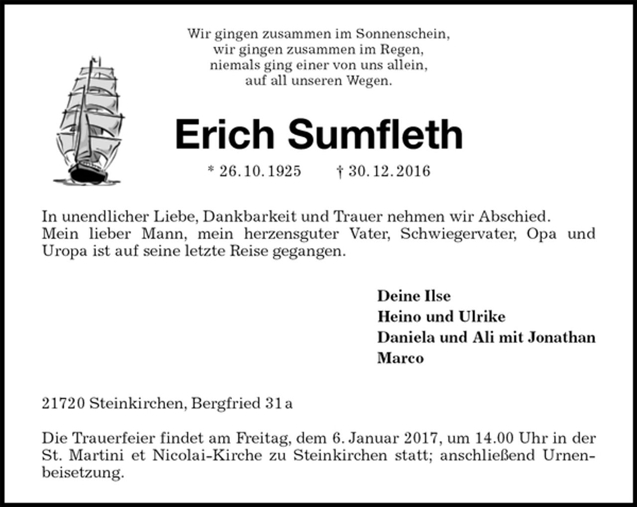 <p>Wir gingen zusammen im Sonnenschein,<br />wir gingen zusammen im Regen,<br />niemals ging einer von uns allein,<br />auf all unseren Wegen.<br />Erich Sumfleth<br />* 26. 10. 1925 † 30. 12. 2016<br />In unendlicher Liebe, Dankbarkeit und Trauer nehmen wir Abschied.<br />Mein lieber Mann, mein herzensguter Vater, Schwiegervater, Opa und<br />Uropa ist auf seine letzte Reise gegangen.<br />Deine Ilse<br />Heino und Ulrike<br />Daniela und Ali mit Jonathan<br />Marco<br />21720 Steinkirchen, Bergfried 31 a</p><p>Die Trauerfeier findet am Freitag, dem 6. Januar 2017, um 14.00 Uhr in der St. Martini et Nicolai-Kirche zu Steinkirchen statt; anschließend Urnenbeisetzung.</p>