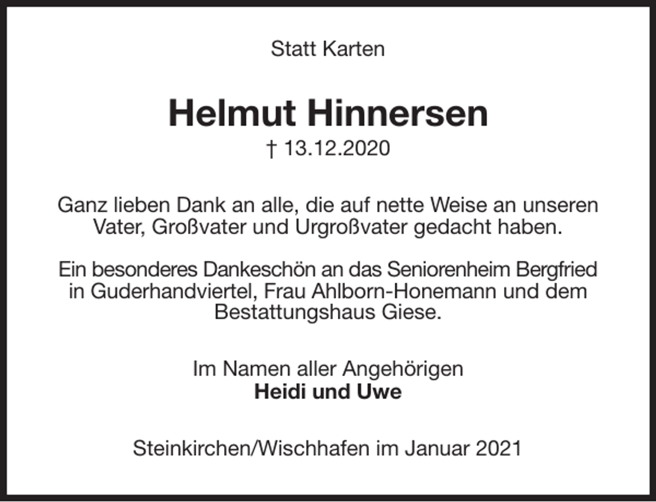 <p>Statt Karten<br />Helmut Hinnersen<br />† 13.12.2020<br />Ganz lieben Dank an alle, die auf nette Weise an unseren<br />Vater, Großvater und Urgroßvater gedacht haben.</p>
<p>Ein besonderes Dankeschön an das Seniorenheim Bergfried<br />in Guderhandviertel, Frau Ahlborn-Honemann und dem<br />Bestattungshaus Giese.<br />Im Namen aller Angehörigen<br />Heidi und Uwe<br />Steinkirchen/Wischhafen im Januar 2021</p>