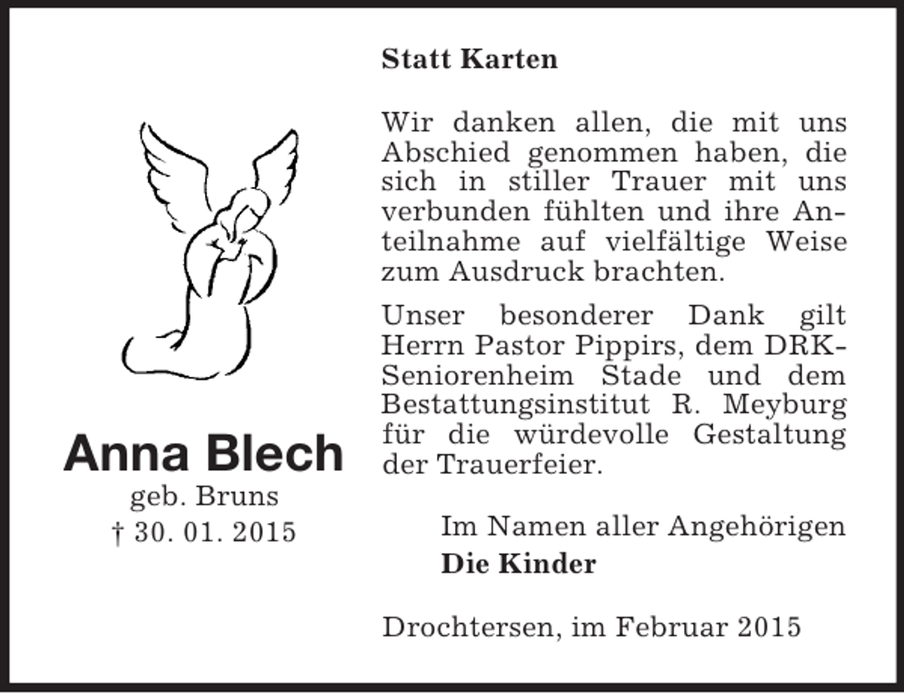 <p>Anna Blech<br />geb. Bruns<br />† 30. 01. 2015<br />Statt Karten<br />Wir danken allen, die mit uns Abschied genommen haben, die sich in stiller Trauer mit uns<br />verbunden fühlten und ihre Anteilnahme auf vielfältige Weise zum Ausdruck brachten.<br />Unser besonderer Dank gilt Herrn Pastor Pippirs, dem DRK- Seniorenheim Stade und dem Bestattungsinstitut R. Meyburg für die würdevolle Gestaltung der Trauerfeier.<br />Im Namen aller Angehörigen<br />Die Kinder<br />Drochtersen, im Februar 2015</p>