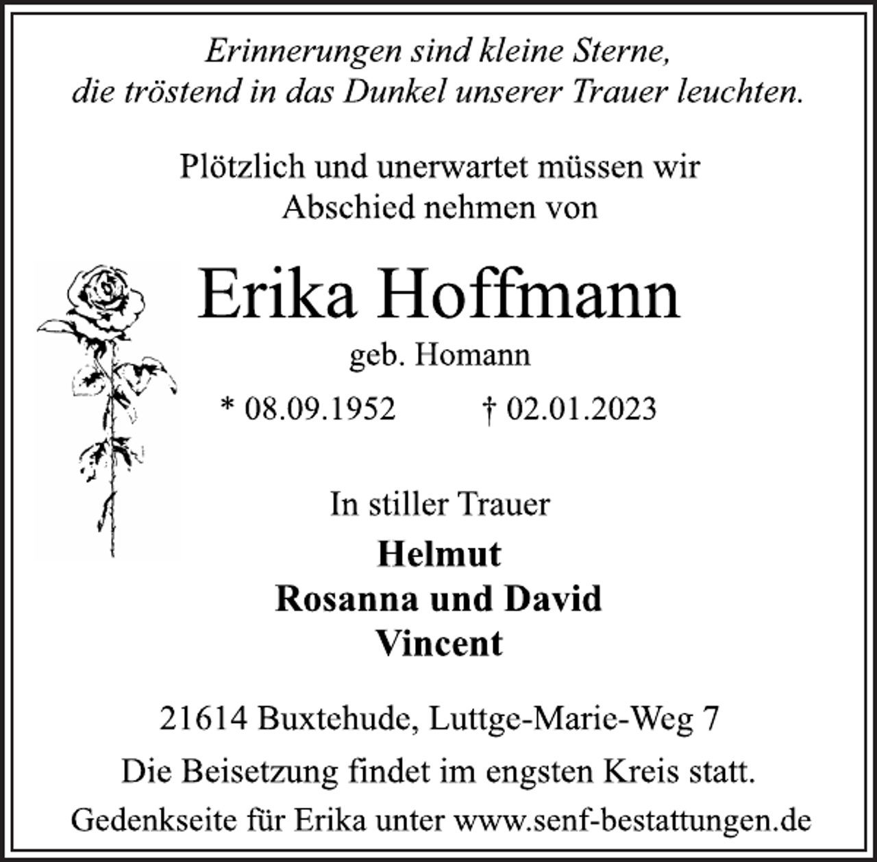 <p>Erinnerungen sind kleine Sterne,<br />die tröstend in das Dunkel unserer Trauer leuchten.<br />Plötzlich und unerwartet müssen wir<br />Abschied nehmen von<br />Erika Hoffmann<br />geb. Homann<br />* 08.09.1952 † 02.01.2023<br />In stiller Trauer<br />Helmut<br />Rosanna und David<br />Vincent<br />21614 Buxtehude, Luttge-Marie-Weg 7<br />Die Beisetzung findet im engsten Kreis statt.<br />Gedenkseite für Erika unter www.senf-bestattungen.de</p>