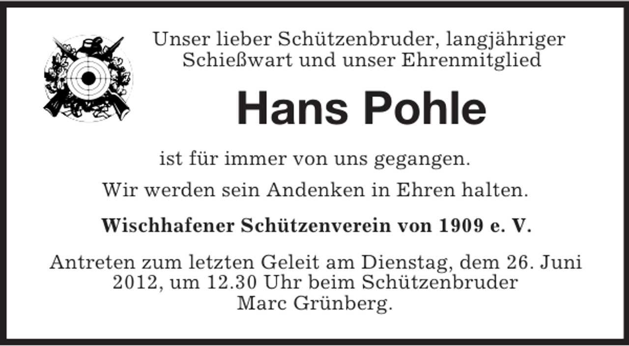 <p>Unser lieber Schützenbruder, langjähriger<br />Schießwart und unser Ehrenmitglied</p><p>Hans Pohle<br />ist für immer von uns gegangen.<br />Wir werden sein Andenken in Ehren halten.<br />Wischhafener Schützenverein von 1909 e. V.<br />Antreten zum letzten Geleit am Dienstag, dem 26. Juni<br />2012, um 12.30 Uhr beim Schützenbruder<br />Marc Grünberg.</p>