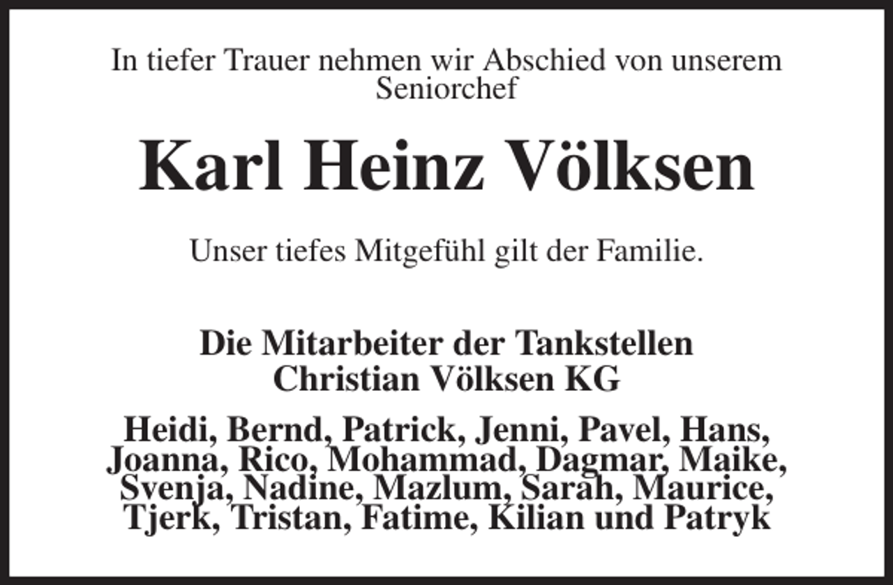<p>In tiefer Trauer nehmen wir Abschied von unserem<br />Seniorchef<br />Karl Heinz Völksen<br />Unser tiefes Mitgefühl gilt der Familie.</p>
<p>Die Mitarbeiter der Tankstellen<br />Christian Völksen KG<br />Heidi, Bernd, Patrick, Jenni, Pavel, Hans,<br />Joanna, Rico, Mohammad, Dagmar, Maike,<br />Svenja, Nadine, Mazlum, Sarah, Maurice,<br />Tjerk, Tristan, Fatime, Kilian und Patryk</p>