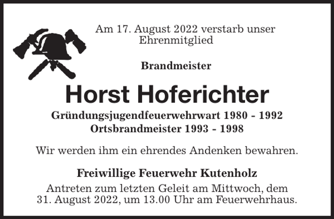 <p>Am 17. August 2022 verstarb unser<br />Ehrenmitglied</p><p>Brandmeister<br />Horst Hoferichter<br />Gründungsjugendfeuerwehrwart 1980 - 1992<br />Ortsbrandmeister 1993 - 1998<br />Wir werden ihm ein ehrendes Andenken bewahren.<br />Freiwillige Feuerwehr Kutenholz<br />Antreten zum letzten Geleit am Mittwoch, dem<br />31. August 2022, um 13.00 Uhr am Feuerwehrhaus.</p>
