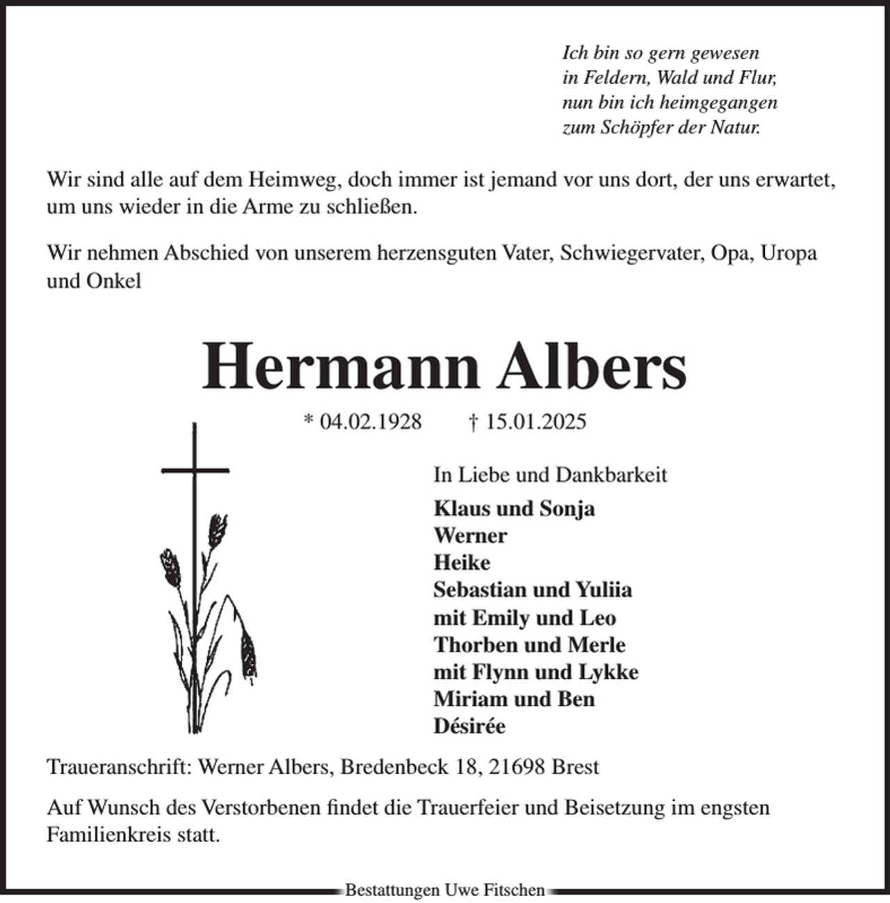 <p>Ich bin so gern gewesen<br />in Feldern, Wald und Flur,<br />nun bin ich heimgegangen<br />zum Schöpfer der Natur.</p><p>Wir sind alle auf dem Heimweg, doch immer ist jemand vor uns dort, der uns erwartet,<br />um uns wieder in die Arme zu schließen.<br />Wir nehmen Abschied von unserem herzensguten Vater, Schwiegervater, Opa, Uropa<br />und Onkel</p><p>Hermann Albers<br />* 04.02.1928 † 15.01.2025<br />In Liebe und Dankbarkeit<br />Klaus und Sonja<br />Werner<br />Heike<br />Sebastian und Yuliia<br />mit Emily und Leo<br />Thorben und Merle<br />mit Flynn und Lykke<br />Miriam und Ben<br />Désirée<br />Traueranschrift: Werner Albers, Bredenbeck 18, 21698 Brest<br />Auf Wunsch des Verstorbenen findet die Trauerfeier und Beisetzung im engsten<br />Familienkreis statt.<br />Bestattungen Uwe Fitschen</p>