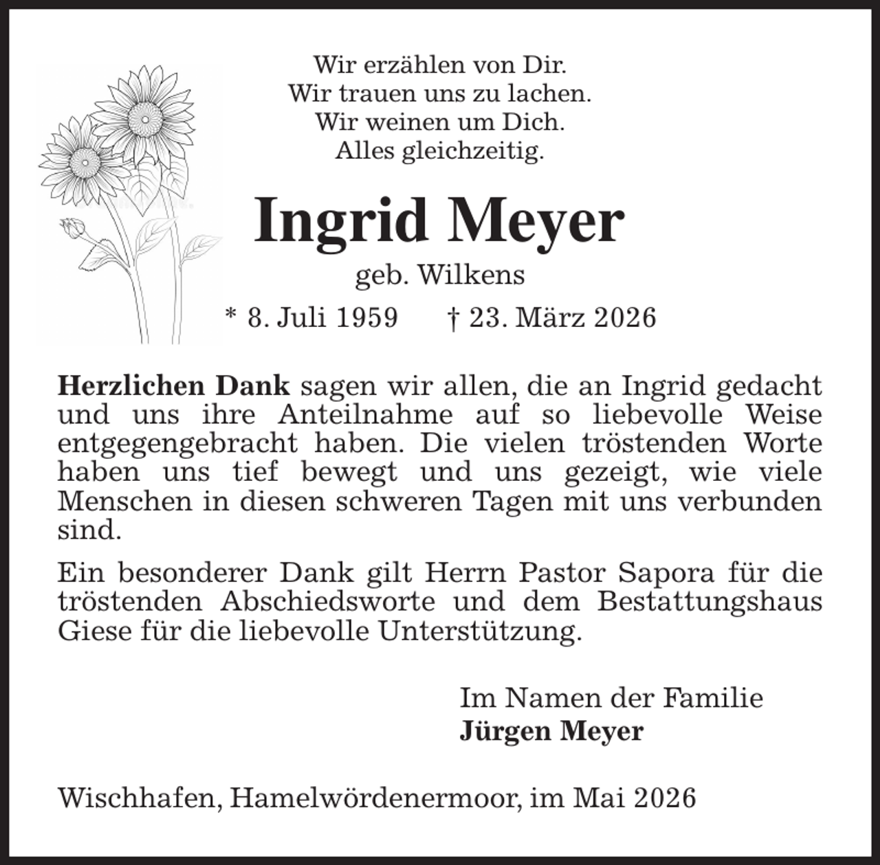 <p>Wir erzählen von Dir.<br />Wir trauen uns zu lachen.<br />Wir weinen um Dich.<br />Alles gleichzeitig.<br />Ingrid Meyer<br />geb. Wilkens<br />* 8. Juli 1959 † 23. März 2026<br />Herzlichen Dank sagen wir allen, die an Ingrid gedacht und uns ihre Anteilnahme auf so liebevolle Weise<br />entgegengebracht haben. Die vielen tröstenden Worte haben uns tief bewegt und uns gezeigt, wie viele<br />Menschen in diesen schweren Tagen mit uns verbunden sind.<br />Ein besonderer Dank gilt Herrn Pastor Sapora für die tröstenden Abschiedsworte und dem Bestattungshaus Giese für die liebevolle Unterstützung.<br />Im Namen der Familie<br />Jürgen Meyer<br />Wischhafen, Hamelwördenermoor, im Mai 2026</p>