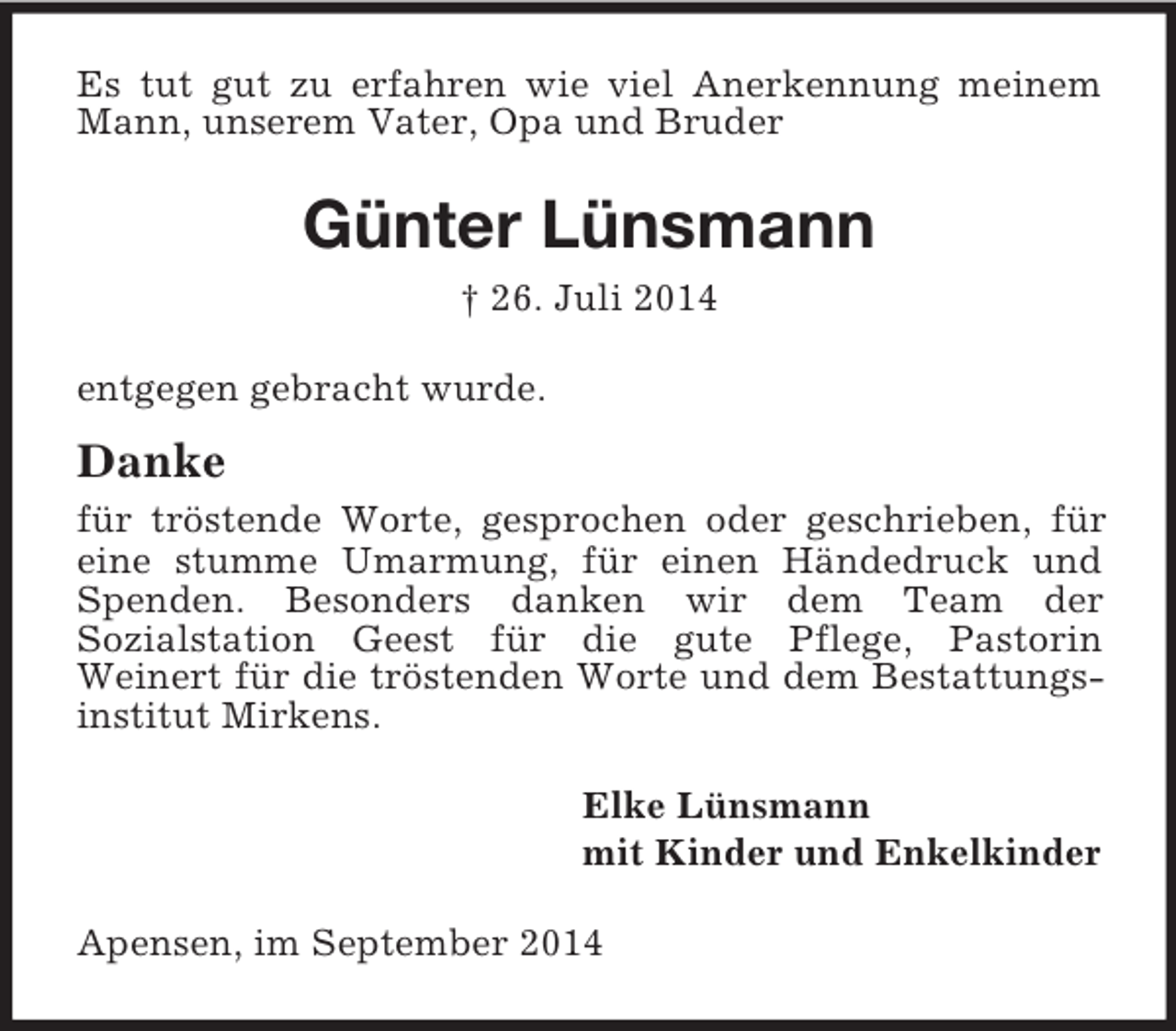 <p>Es tut gut zu erfahren wie viel Anerkennung meinem Mann, unserem Vater, Opa und Bruder<br />Günter Lünsmann<br />† 26. Juli 2014<br />entgegen gebracht wurde.<br />Danke<br />für tröstende Worte, gesprochen oder geschrieben, für eine stumme Umarmung, für einen Händedruck und Spenden. Besonders danken wir dem Team der<br />Sozialstation Geest für die gute Pflege, Pastorin<br />Weinert für die tröstenden Worte und dem Bestattungsinstitut Mirkens.<br />Elke Lünsmann<br />mit Kinder und Enkelkinder<br />Apensen, im September 2014</p>