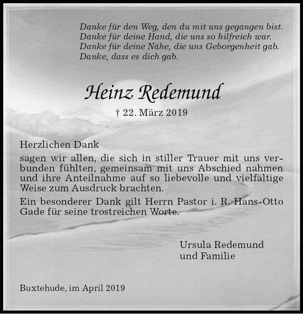 <p>Danke für den Weg, den du mit uns gegangen bist.<br />Danke für deine Hand, die uns so hilfreich war.<br />Danke für deine Nähe, die uns Geborgenheit gab.<br />Danke, dass es dich gab.<br />Heinz Redemund<br />† 22. März 2019<br />Herzlichen Dank<br />sagen wir allen, die sich in stiller Trauer mit uns verbunden fühlten, gemeinsam mit uns Abschied nahmen und ihre Anteilnahme auf so liebevolle und vielfältige Weise zum Ausdruck brachten.<br />Ein besonderer Dank gilt Herrn Pastor i. R. Hans-Otto Gade für seine trostreichen Worte.<br />Ursula Redemund<br />und Familie<br />Buxtehude, im April 2019</p>