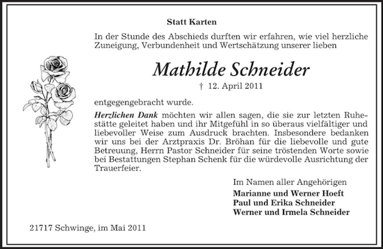 <p>Statt Karten In der Stunde des Abschieds durften wir erfahren, wie viel herzliche Zuneigung, Verbundenheit und Wertschätzung unserer lieben</p><p>Mathilde Schneider<br />† 12. April 2011 entgegengebracht wurde.</p><p>Herzlichen Dank möchten wir allen sagen, die sie zur letzten Ruhestätte geleitet haben und ihr Mitgefühl in so überaus vielfältiger und liebevoller Weise zum Ausdruck brachten. Insbesondere bedanken wir uns bei der Arztpraxis Dr. Bröhan für die liebevolle und gute Betreuung, Herrn Pastor Schneider für seine tröstenden Worte sowie bei Bestattungen Stephan Schenk für die würdevolle Ausrichtung der Trauerfeier. Im Namen aller Angehörigen Marianne und Werner Hoeft Paul und Erika Schneider Werner und Irmela Schneider 21717 Schwinge, im Mai 2011</p>