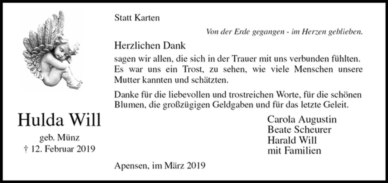 <p>Statt Karten<br />Von der Erde gegangen - im Herzen geblieben.<br />Herzlichen Dank<br />sagen wir allen, die sich in der Trauer mit uns verbunden fühlten. Es war uns ein Trost, zu sehen, wie viele Menschen unsere<br />Mutter kannten und schätzten.<br />Danke für die liebevollen und trostreichen Worte, für die schönen Blumen, die großzügigen Geldgaben und für das letzte Geleit.<br />Carola Augustin<br />Beate Scheurer<br />Harald Will<br />mit Familien<br />Apensen, im März 2019<br />Hulda Will<br />geb. Münz<br />† 12. Februar 2019</p>