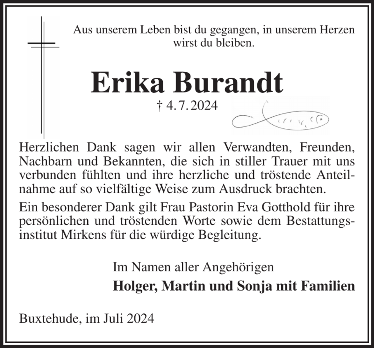 <p>Aus unserem Leben bist du gegangen, in unserem Herzen wirst du bleiben.<br />Erika Burandt<br />† 4. 7. 2024<br />Herzlichen Dank sagen wir allen Verwandten, Freunden, Nachbarn und Bekannten, die sich in stiller Trauer mit uns verbunden fühlten und ihre herzliche und tröstende Anteilnahme auf so vielfältige Weise zum Ausdruck brachten.<br />Ein besonderer Dank gilt Frau Pastorin Eva Gotthold für ihre persönlichen und tröstenden Worte sowie dem Bestattungsinstitut Mirkens für die würdige Begleitung.<br />Im Namen aller Angehörigen<br />Holger, Martin und Sonja mit Familien<br />Buxtehude, im Juli 2024</p>