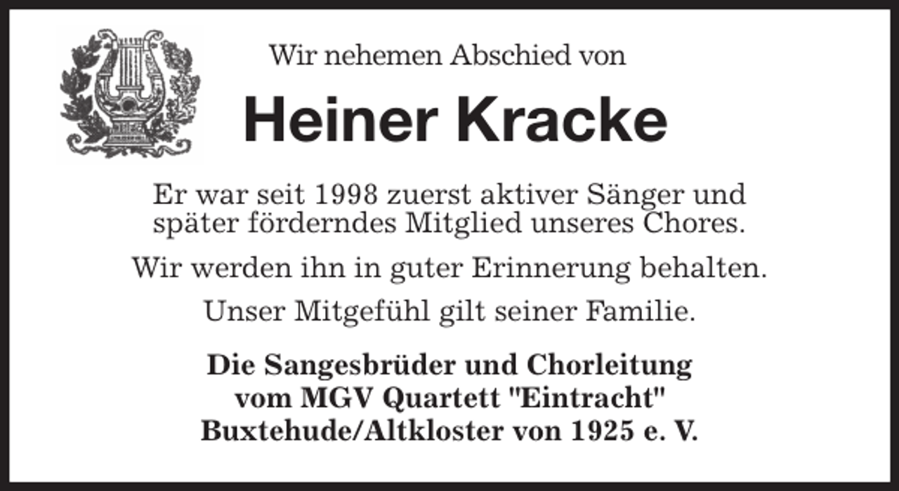 <p>Wir nehemen Abschied von<br />Heiner Kracke<br />Er war seit 1998 zuerst aktiver Sänger und<br />später förderndes Mitglied unseres Chores.<br />Wir werden ihn in guter Erinnerung behalten.<br />Unser Mitgefühl gilt seiner Familie.<br />Die Sangesbrüder und Chorleitung<br />vom MGV Quartett "Eintracht"<br />Buxtehude/Altkloster von 1925 e. V.</p>