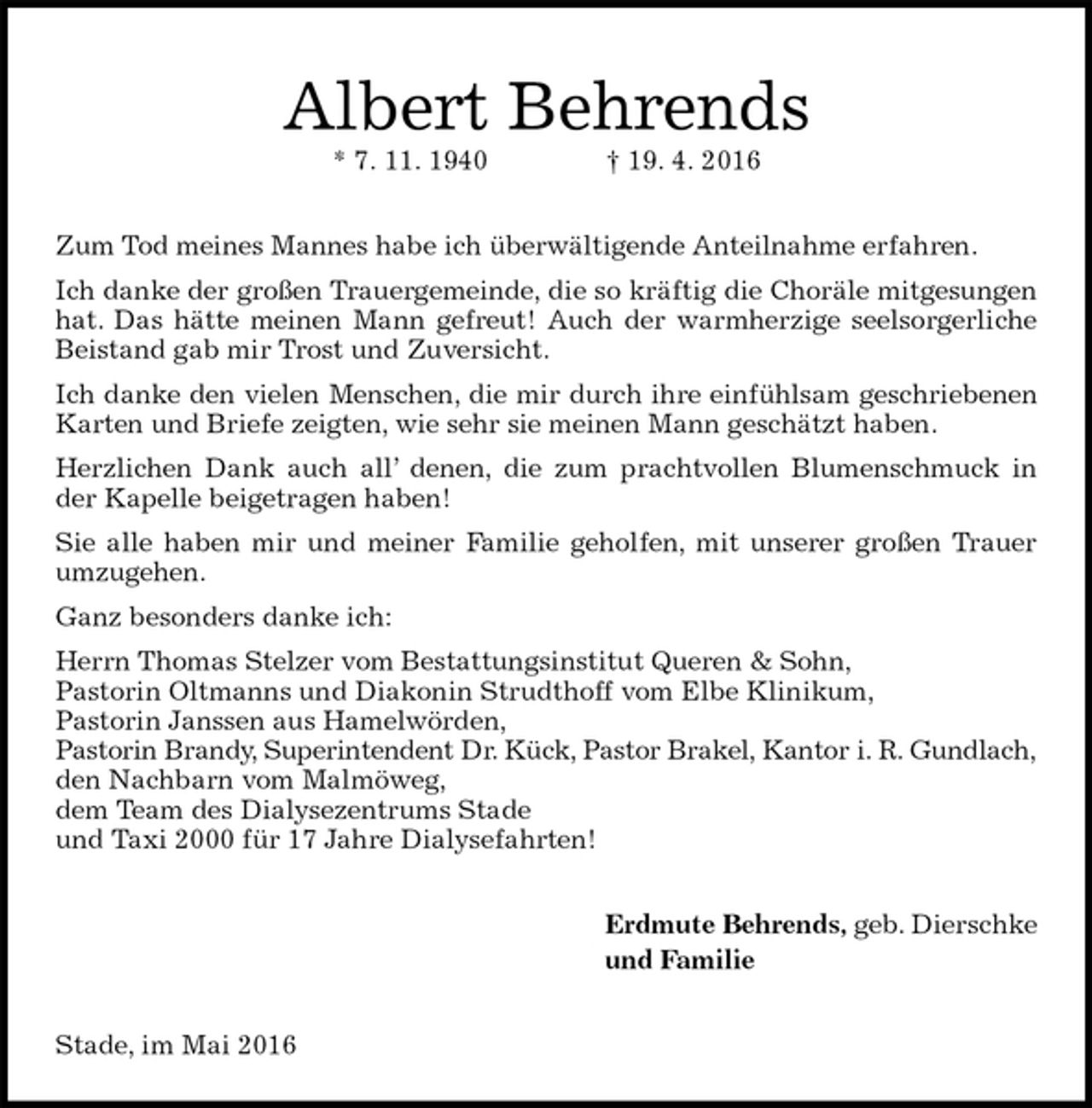 <p>Albert Behrends<br />* 7. 11. 1940 † 19. 4. 2016<br />Zum Tod meines Mannes habe ich überwältigende Anteilnahme erfahren.<br />Ich danke der großen Trauergemeinde, die so kräftig die Choräle mitgesungen hat. Das hätte meinen Mann gefreut! Auch der warmherzige seelsorgerliche Beistand gab mir Trost und Zuversicht.<br />Ich danke den vielen Menschen, die mir durch ihre einfühlsam geschriebenen Karten und Briefe zeigten, wie sehr sie meinen Mann geschätzt haben.<br />Herzlichen Dank auch all’ denen, die zum prachtvollen Blumenschmuck in der Kapelle beigetragen haben!<br />Sie alle haben mir und meiner Familie geholfen, mit unserer großen Trauer umzugehen.<br />Ganz besonders danke ich:<br />Herrn Thomas Stelzer vom Bestattungsinstitut Queren &amp; Sohn,<br />Pastorin Oltmanns und Diakonin Strudthoff vom Elbe Klinikum,<br />Pastorin Janssen aus Hamelwörden,<br />Pastorin Brandy, Superintendent Dr. Kück, Pastor Brakel, Kantor i. R. Gundlach,<br />den Nachbarn vom Malmöweg,<br />dem Team des Dialysezentrums Stade<br />und Taxi 2000 für 17 Jahre Dialysefahrten!<br />Erdmute Behrends, geb. Dierschke<br />und Familie<br />Stade, im Mai 2016</p>
