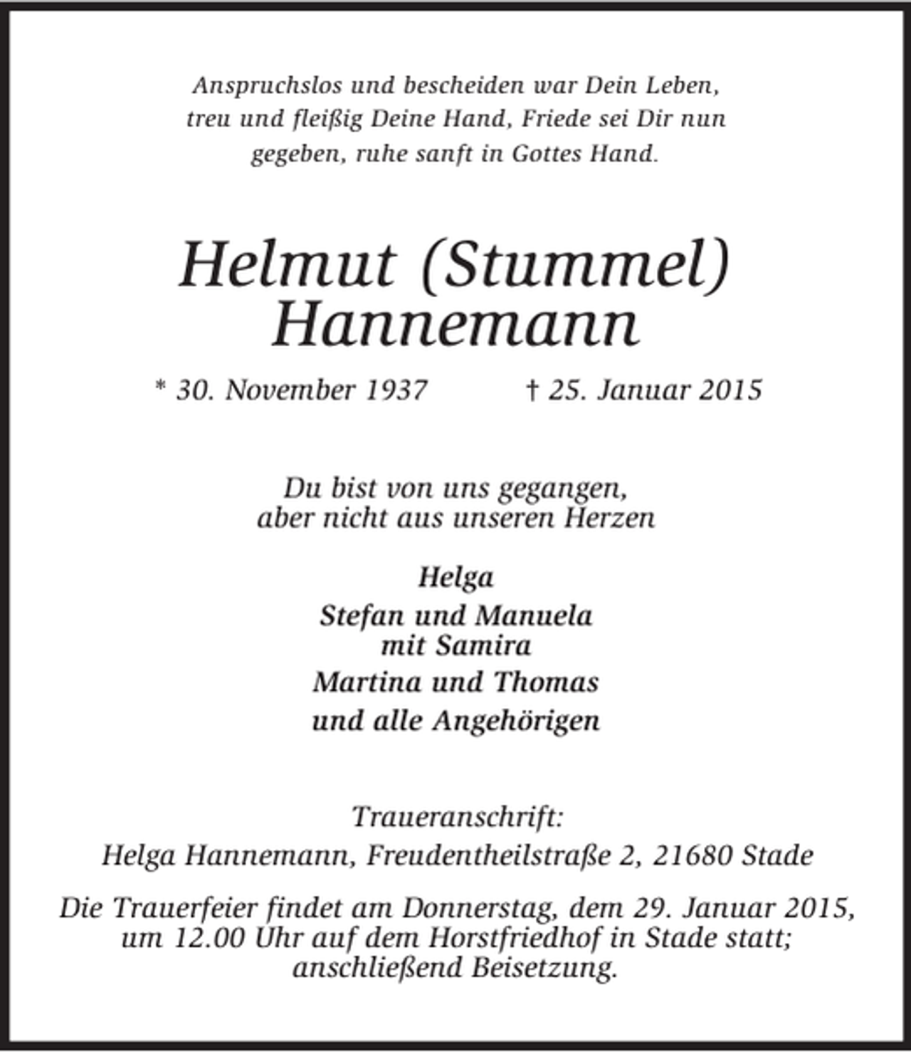 <p>Anspruchslos und bescheiden war Dein Leben,<br />treu und fleißig Deine Hand, Friede sei Dir nun<br />gegeben, ruhe sanft in Gottes Hand.<br />Helmut (Stummel)<br />Hannemann<br />* 30. November 1937 † 25. Januar 2015<br />Du bist von uns gegangen,<br />aber nicht aus unseren Herzen<br />Helga<br />Stefan und Manuela<br />mit Samira<br />Martina und Thomas<br />und alle Angehörigen<br />Traueranschrift:<br />Helga Hannemann, Freudentheilstraße 2, 21680 Stade<br />Die Trauerfeier findet am Donnerstag, dem 29. Januar 2015, um 12.00 Uhr auf dem Horstfriedhof in Stade statt;<br />anschließend Beisetzung.</p>