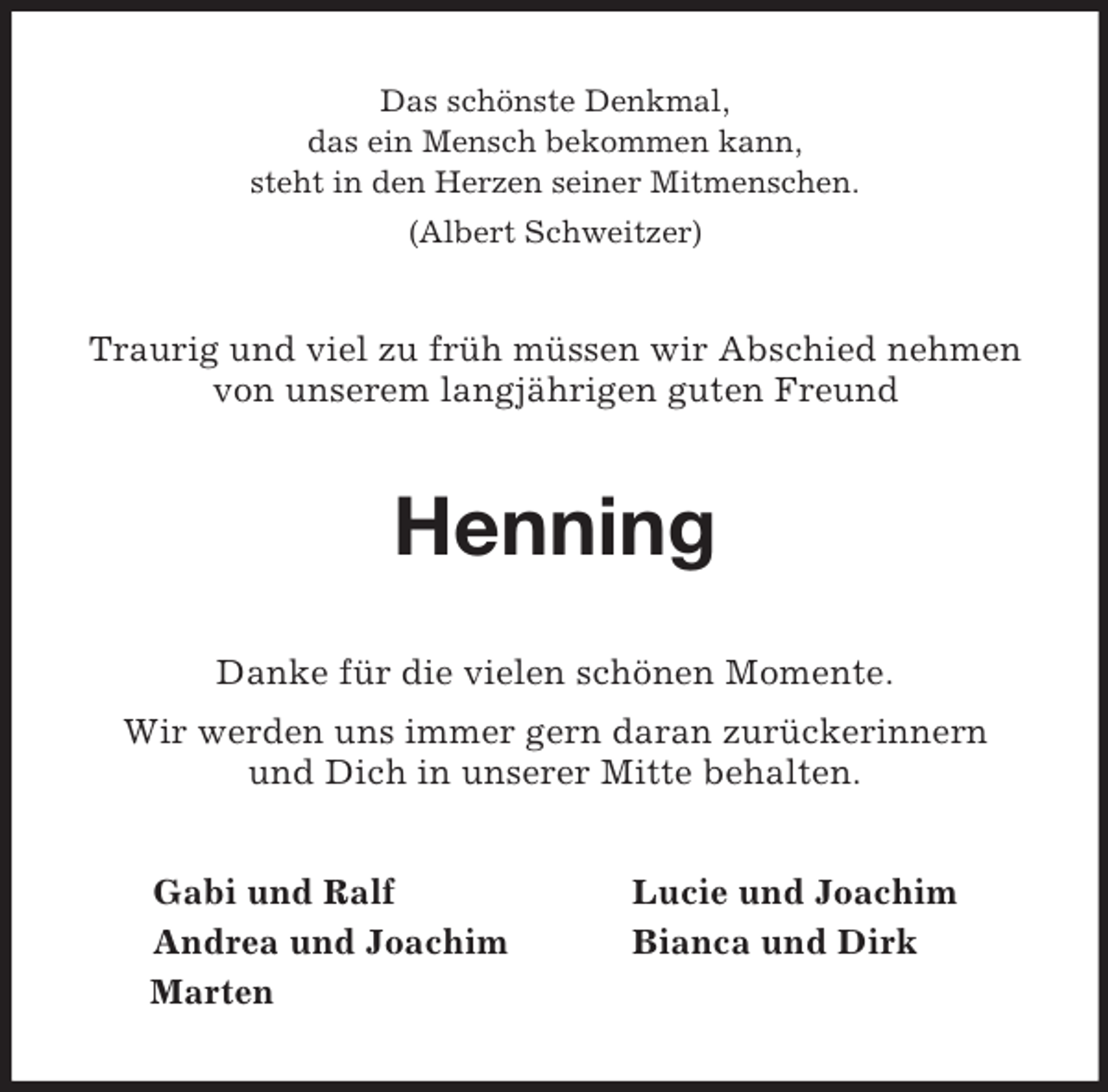 <p>Das schönste Denkmal,<br />das ein Mensch bekommen kann,<br />steht in den Herzen seiner Mitmenschen.<br />(Albert Schweitzer)<br />Traurig und viel zu früh müssen wir Abschied nehmen von unserem langjährigen guten Freund<br />Henning<br />Danke für die vielen schönen Momente.<br />Wir werden uns immer gern daran zurückerinnern<br />und Dich in unserer Mitte behalten.<br />Gabi und Ralf Lucie und Joachim<br />Andrea und Joachim Bianca und Dirk<br />Marten</p>