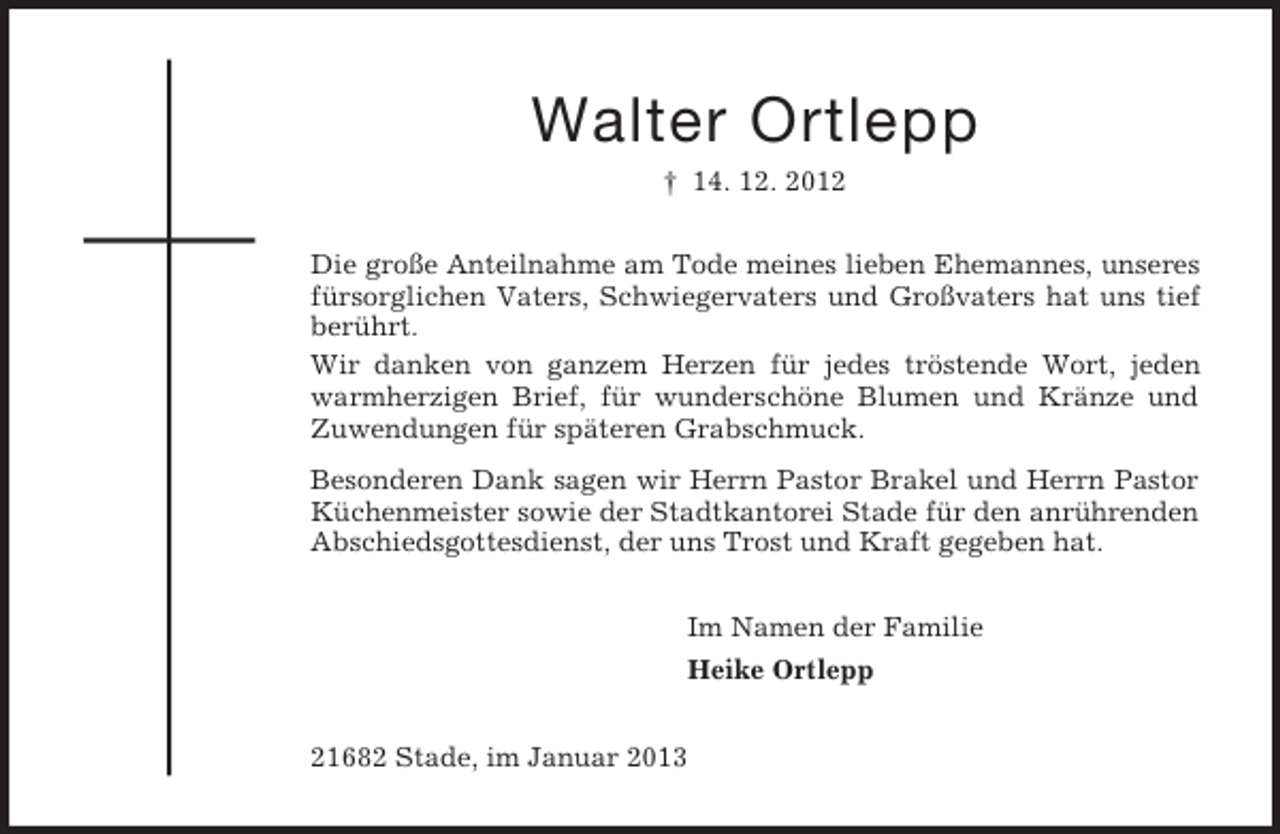 <p>Walter Ortlepp<br />† 14. 12. 2012<br />Die große Anteilnahme am Tode meines lieben Ehemannes, unseres fürsorglichen Vaters, Schwiegervaters und Großvaters hat uns tief berührt.<br />Wir danken von ganzem Herzen für jedes tröstende Wort, jeden warmherzigen Brief, für wunderschöne Blumen und Kränze und Zuwendungen für späteren Grabschmuck.<br />Besonderen Dank sagen wir Herrn Pastor Brakel und Herrn Pastor Küchenmeister sowie der Stadtkantorei Stade für den anrührenden Abschiedsgottesdienst, der uns Trost und Kraft gegeben hat.<br />Im Namen der Familie<br />Heike Ortlepp<br />21682 Stade, im Januar 2013</p>
