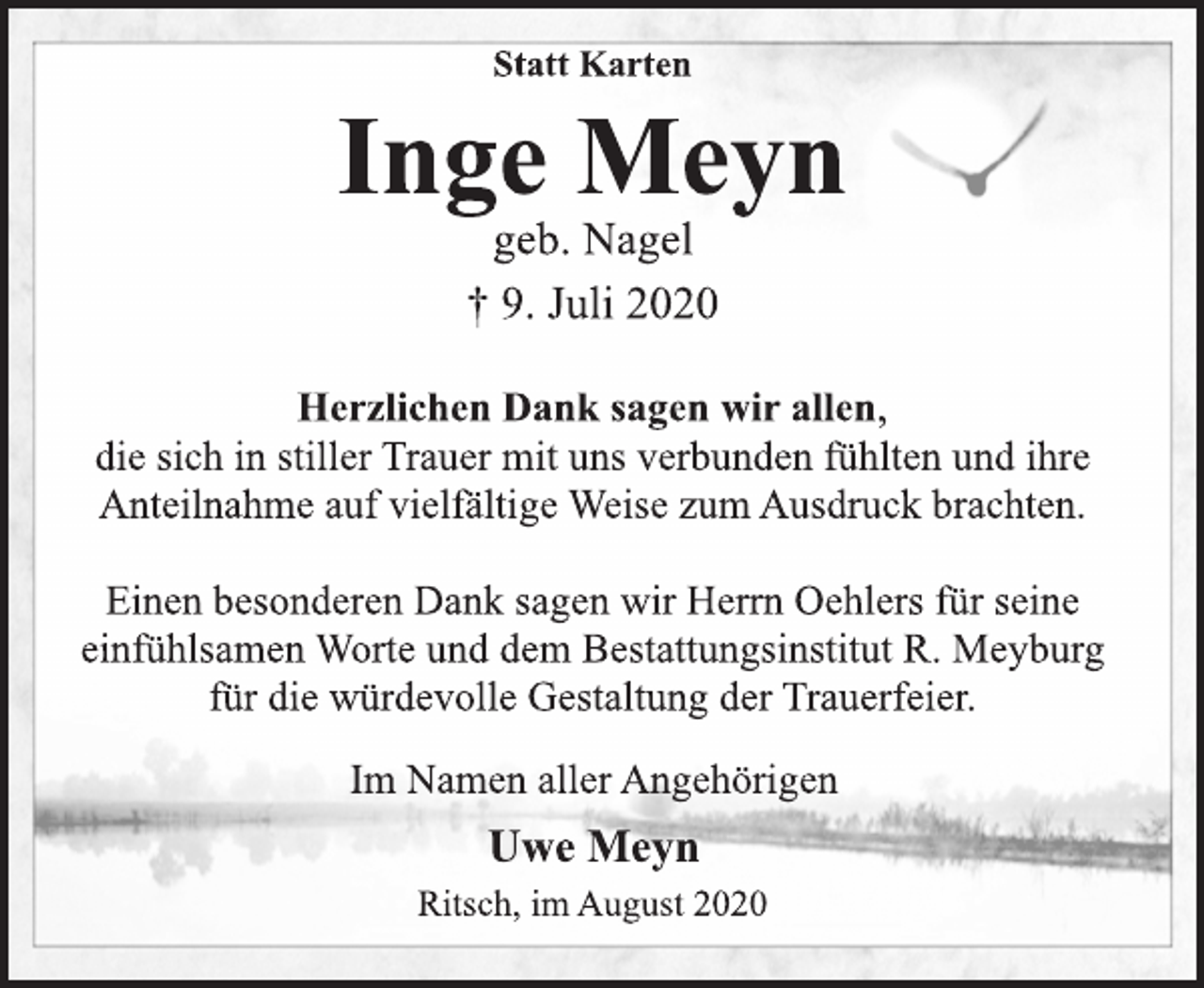 <p>Statt Karten<br />Inge Meyn<br />geb. Nagel<br />† 9. Juli 2020<br />Herzlichen Dank sagen wir allen, die sich in stiller Trauer mit uns verbunden fühlten und ihre Anteilnahme auf vielfältige Weise zum Ausdruck brachten.<br />Einen besonderen Dank sagen wir Herrn Oehlers für seine einfühlsamen Worte und dem Bestattungsinstitut R. Meyburg für die würdevolle Gestaltung der Trauerfeier.<br />Im Namen aller Angehörigen<br />Uwe Meyn<br />Ritsch, im August 2020</p>