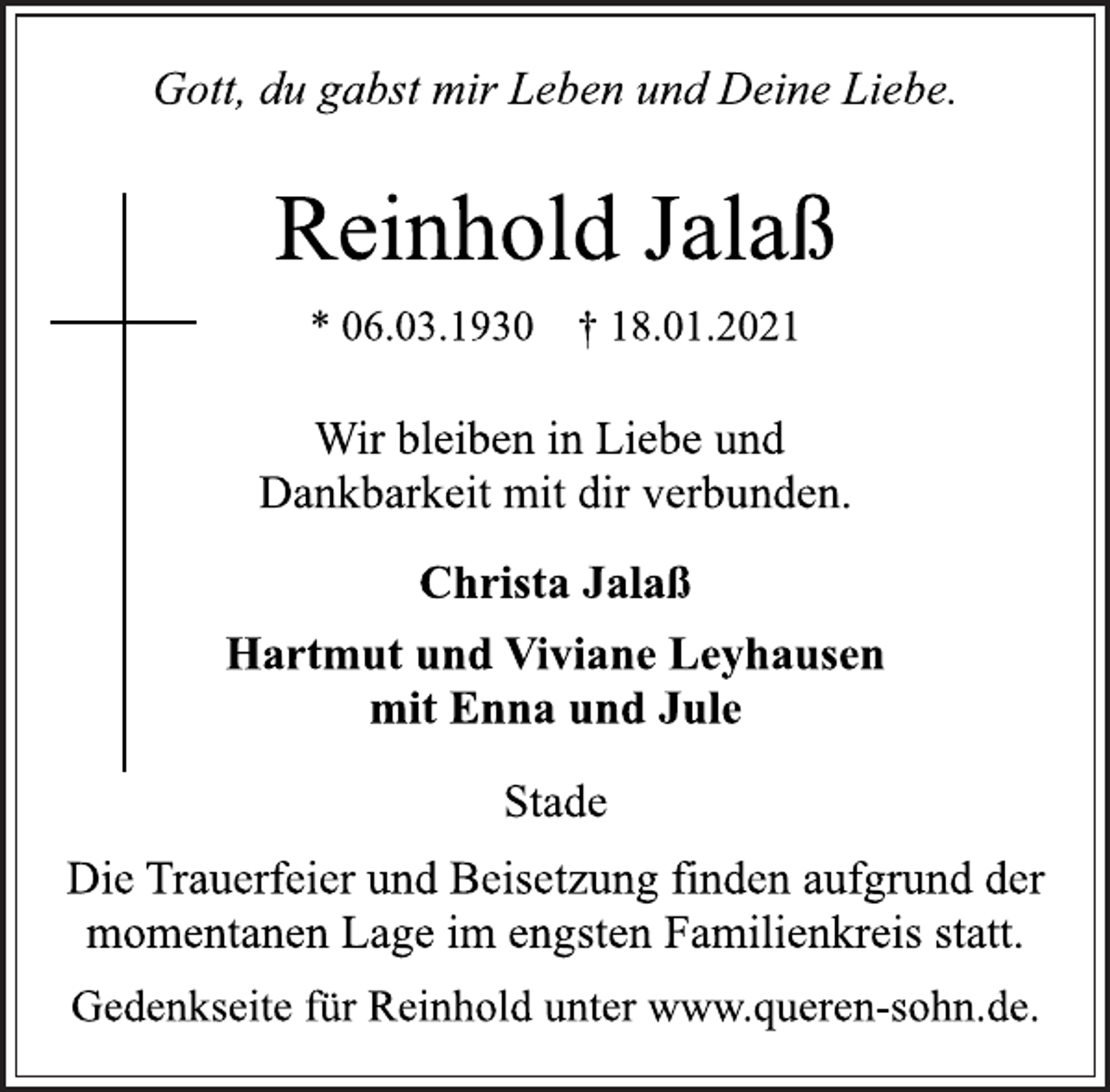 <p>Gott, du gabst mir Leben und Deine Liebe.<br />Reinhold Jalaß<br />* 06.03.1930 † 18.01.2021<br />Wir bleiben in Liebe und<br />Dankbarkeit mit dir verbunden.<br />Christa Jalaß<br />Hartmut und Viviane Leyhausen<br />mit Enna und Jule<br />Stade<br />Die Trauerfeier und Beisetzung finden aufgrund der<br />momentanen Lage im engsten Familienkreis statt.<br />Gedenkseite für Reinhold unter www.queren-sohn.de.</p>