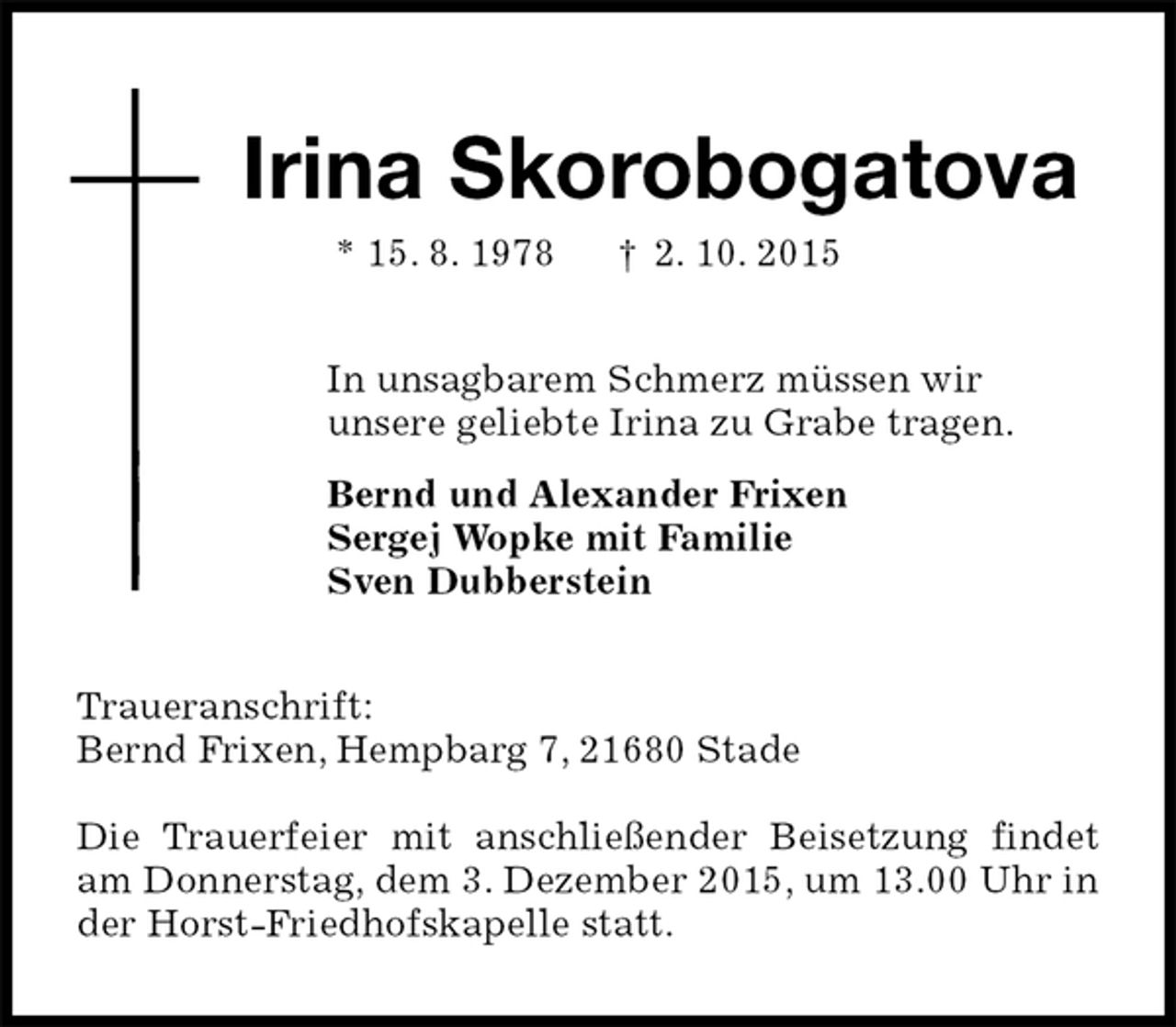 <p>Irina Skorobogatova<br />* 15. 8. 1978 † 2. 10. 2015<br />In unsagbarem Schmerz müssen wir<br />unsere geliebte Irina zu Grabe tragen.<br />Bernd und Alexander Frixen<br />Sergej Wopke mit Familie<br />Sven Dubberstein<br />Traueranschrift:<br />Bernd Frixen, Hempbarg 7, 21680 Stade</p><p>Die Trauerfeier mit anschließender Beisetzung findet am Donnerstag, dem 3. Dezember 2015, um 13.00 Uhr in der Horst-Friedhofskapelle statt.</p>