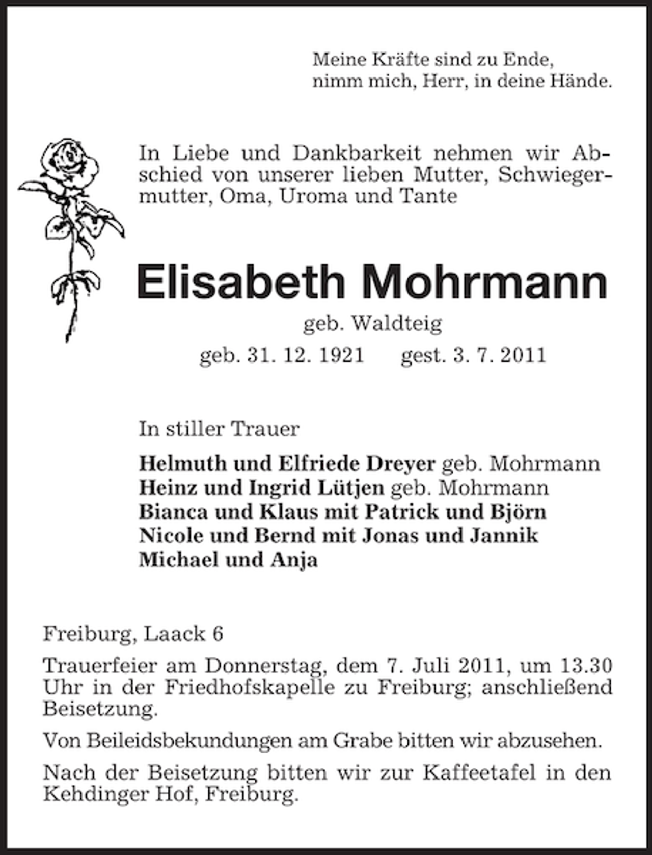 <p>Meine Kräfte sind zu Ende,<br />nimm mich, Herr, in deine Hände.<br />In Liebe und Dankbarkeit nehmen wir Abschied von unserer lieben Mutter, Schwiegermutter, Oma, Uroma und Tante<br />Elisabeth Mohrmann<br />geb. Waldteig<br />geb. 31. 12. 1921 gest. 3. 7. 2011<br />In stiller Trauer<br />Helmuth und Elfriede Dreyer geb. Mohrmann<br />Heinz und Ingrid Lütjen geb. Mohrmann<br />Bianca und Klaus mit Patrick und Björn<br />Nicole und Bernd mit Jonas und Jannik<br />Michael und Anja<br />Freiburg, Laack 6<br />Trauerfeier am Donnerstag, dem 7. Juli 2011, um 13.30 Uhr in der Friedhofskapelle zu Freiburg; anschließend Beisetzung.<br />Von Beileidsbekundungen am Grabe bitten wir abzusehen.<br />Nach der Beisetzung bitten wir zur Kaffeetafel in den Kehdinger Hof, Freiburg.</p>