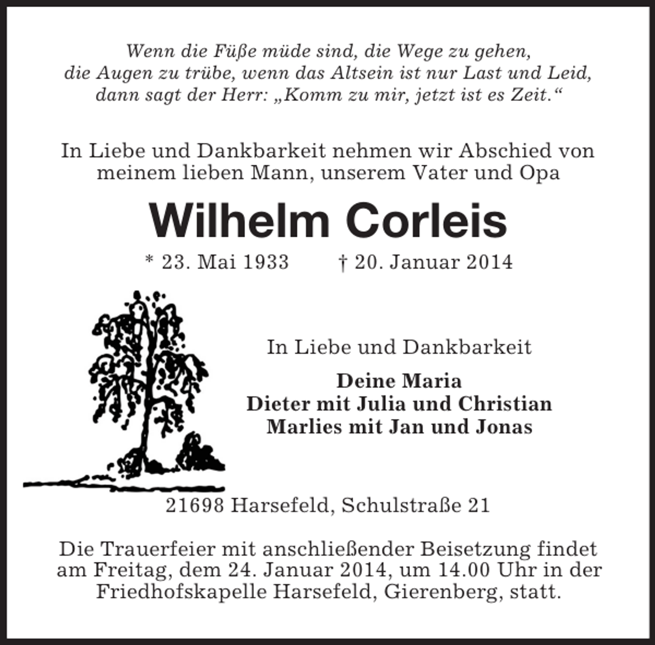 <p>Wenn die Füße müde sind, die Wege zu gehen,<br />die Augen zu trübe, wenn das Altsein ist nur Last und Leid,<br />dann sagt der Herr: „Komm zu mir, jetzt ist es Zeit.“<br />In Liebe und Dankbarkeit nehmen wir Abschied von<br />meinem lieben Mann, unserem Vater und Opa<br />Wilhelm Corleis<br />* 23. Mai 1933 † 20. Januar 2014</p><p>In Liebe und Dankbarkeit<br />Deine Maria<br />Dieter mit Julia und Christian<br />Marlies mit Jan und Jonas</p><p>21698 Harsefeld, Schulstraße 21</p><p>Die Trauerfeier mit anschließender Beisetzung findet am Freitag, dem 24. Januar 2014, um 14.00 Uhr in der Friedhofskapelle Harsefeld, Gierenberg, statt.</p>