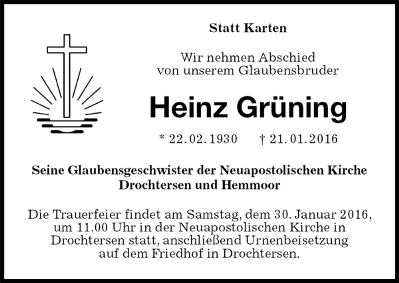 <p>Statt Karten<br />Wir nehmen Abschied<br />von unserem Glaubensbruder<br />Heinz Grüning<br />* 22. 02. 1930 † 21. 01. 2016<br />Seine Glaubensgeschwister der Neuapostolischen Kirche<br />Drochtersen und Hemmoor<br />Die Trauerfeier findet am Samstag, dem 30. Januar 2016, um 11.00 Uhr in der Neuapostolischen Kirche in<br />Drochtersen statt, anschließend Urnenbeisetzung<br />auf dem Friedhof in Drochtersen.</p>