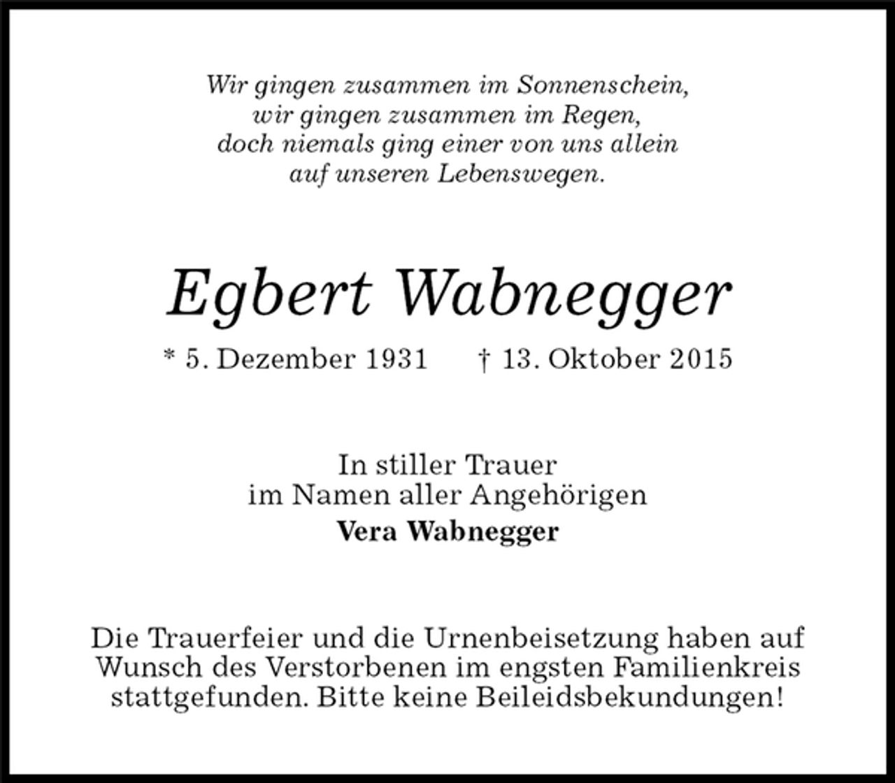 <p>Wir gingen zusammen im Sonnenschein,<br />wir gingen zusammen im Regen,<br />doch niemals ging einer von uns allein<br />auf unseren Lebenswegen.<br />Egbert Wabnegger<br />* 5. Dezember 1931 † 13. Oktober 2015<br />In stiller Trauer<br />im Namen aller Angehörigen<br />Vera Wabnegger<br />Die Trauerfeier und die Urnenbeisetzung haben auf<br />Wunsch des Verstorbenen im engsten Familienkreis<br />stattgefunden. Bitte keine Beileidsbekundungen!</p>