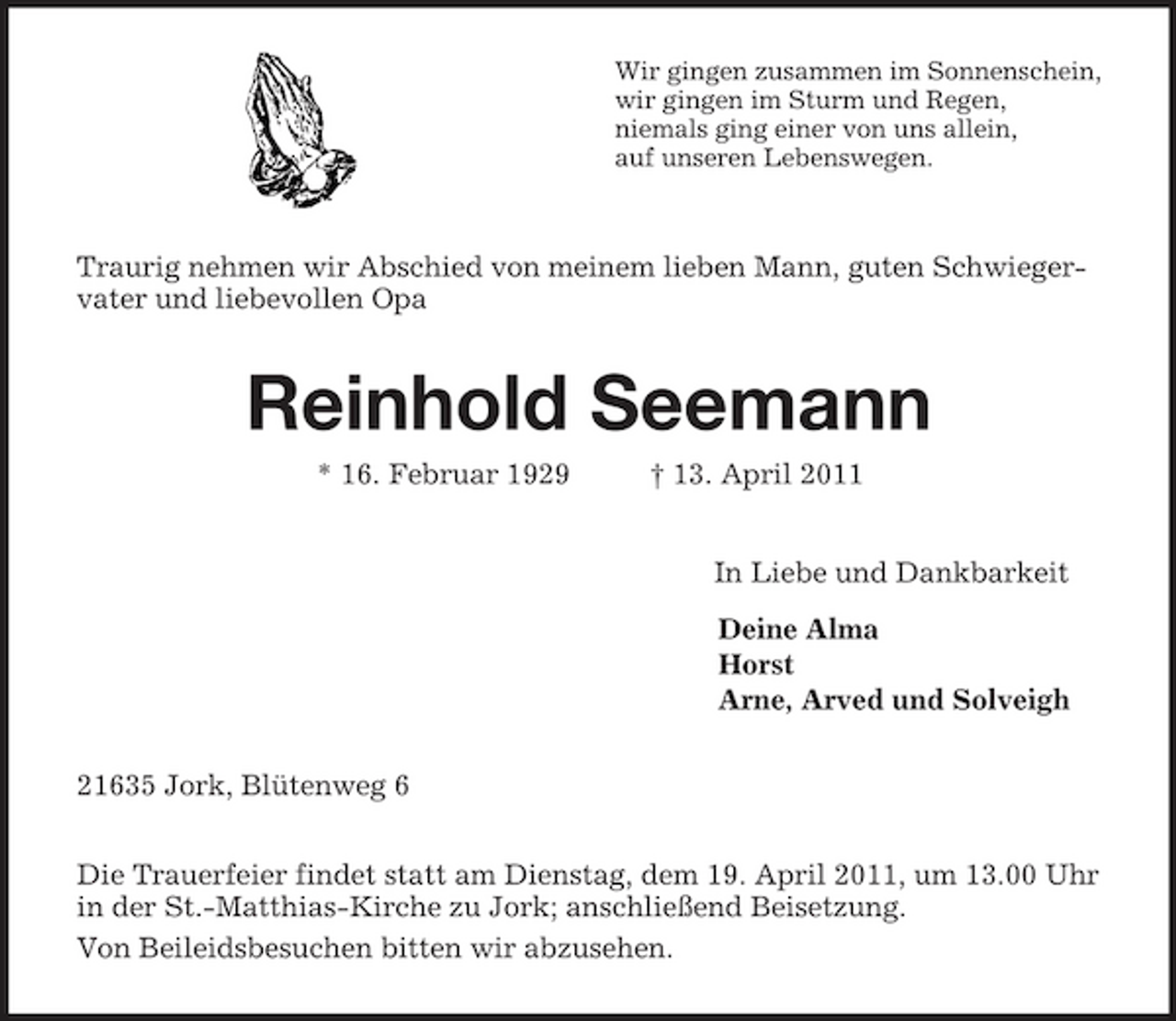 <p>Wir gingen zusammen im Sonnenschein,<br />wir gingen im Sturm und Regen,<br />niemals ging einer von uns allein,<br />auf unseren Lebenswegen.<br />Traurig nehmen wir Abschied von meinem lieben Mann, guten Schwiegervater und liebevollen Opa<br />Reinhold Seemann<br />* 16. Februar 1929 † 13. April 2011<br />In Liebe und Dankbarkeit<br />Deine Alma<br />Horst<br />Arne, Arved und Solveigh<br />21635 Jork, Blütenweg 6</p><p>Die Trauerfeier findet statt am Dienstag, dem 19. April 2011, um 13.00 Uhr in der St.-Matthias-Kirche zu Jork; anschließend Beisetzung.</p><p>Von Beileidsbesuchen bitten wir abzusehen.</p>