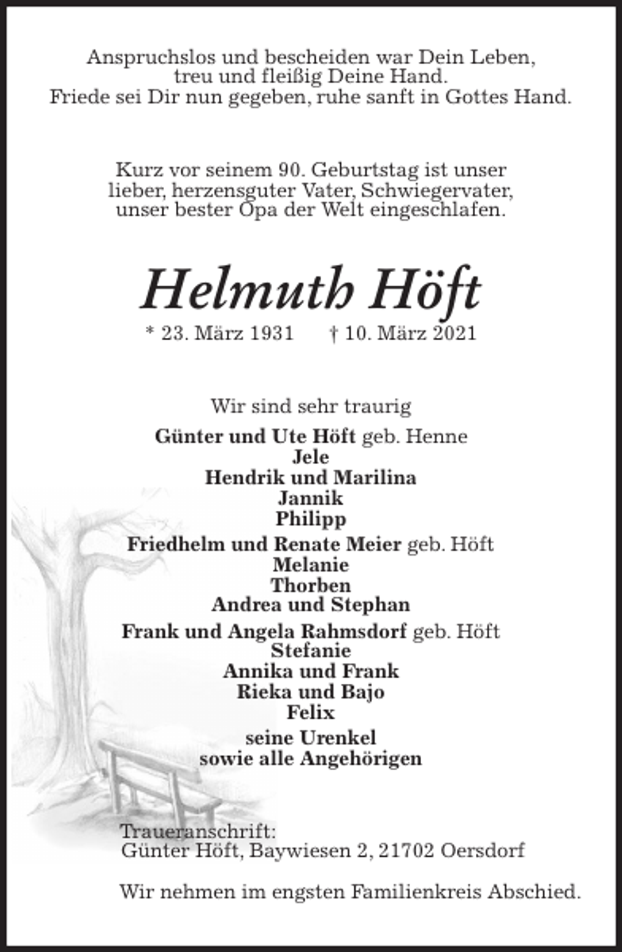 <p>Anspruchslos und bescheiden war Dein Leben,<br />treu und fleißig Deine Hand.<br />Friede sei Dir nun gegeben, ruhe sanft in Gottes Hand.<br />Kurz vor seinem 90. Geburtstag ist unser<br />lieber, herzensguter Vater, Schwiegervater,<br />unser bester Opa der Welt eingeschlafen.<br />Helmuth Höft<br />* 23. März 1931 † 10. März 2021<br />Wir sind sehr traurig<br />Günter und Ute Höft geb. Henne<br />Jele<br />Hendrik und Marilina<br />Jannik<br />Philipp<br />Friedhelm und Renate Meier geb. Höft<br />Melanie<br />Thorben<br />Andrea und Stephan<br />Frank und Angela Rahmsdorf geb. Höft<br />Stefanie<br />Annika und Frank<br />Rieka und Bajo<br />Felix<br />seine Urenkel<br />sowie alle Angehörigen<br />Traueranschrift:<br />Günter Höft, Baywiesen 2, 21702 Oersdorf</p>
<p>Wir nehmen im engsten Familienkreis Abschied.</p>