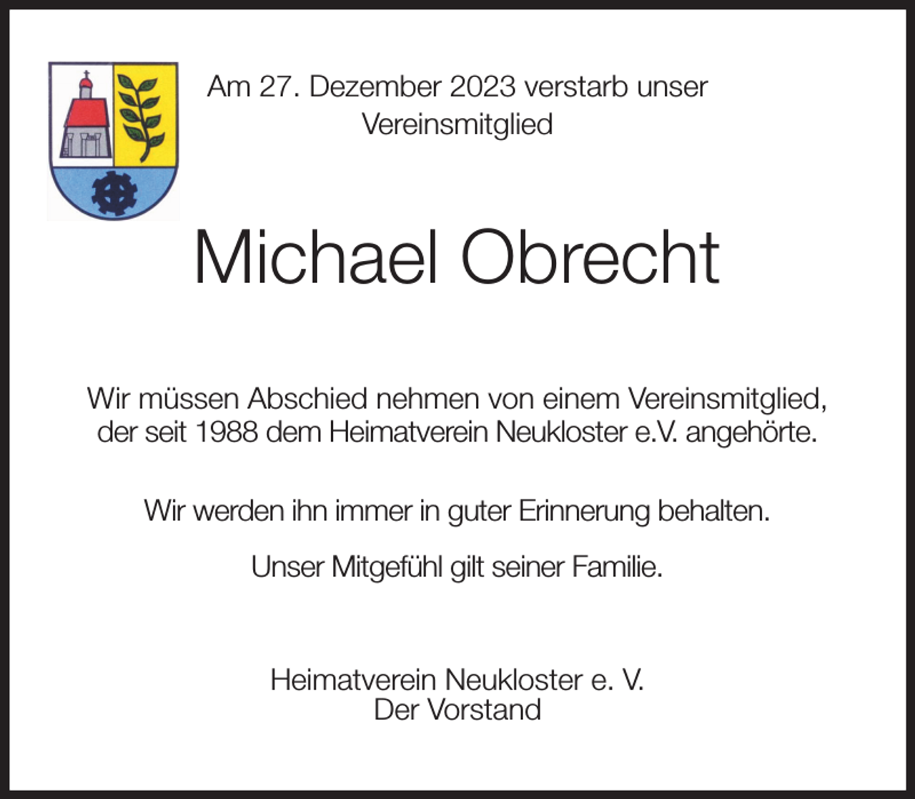 <p>Am 27. Dezember 2023 verstarb unser<br />Vereinsmitglied<br />Michael Obrecht<br />Wir müssen Abschied nehmen von einem Vereinsmitglied,<br />der seit 1988 dem Heimatverein Neukloster e.V. angehörte.<br />Wir werden ihn immer in guter Erinnerung behalten.<br />Unser Mitgefühl gilt seiner Familie.<br />Heimatverein Neukloster e. V.<br />Der Vorstand</p>