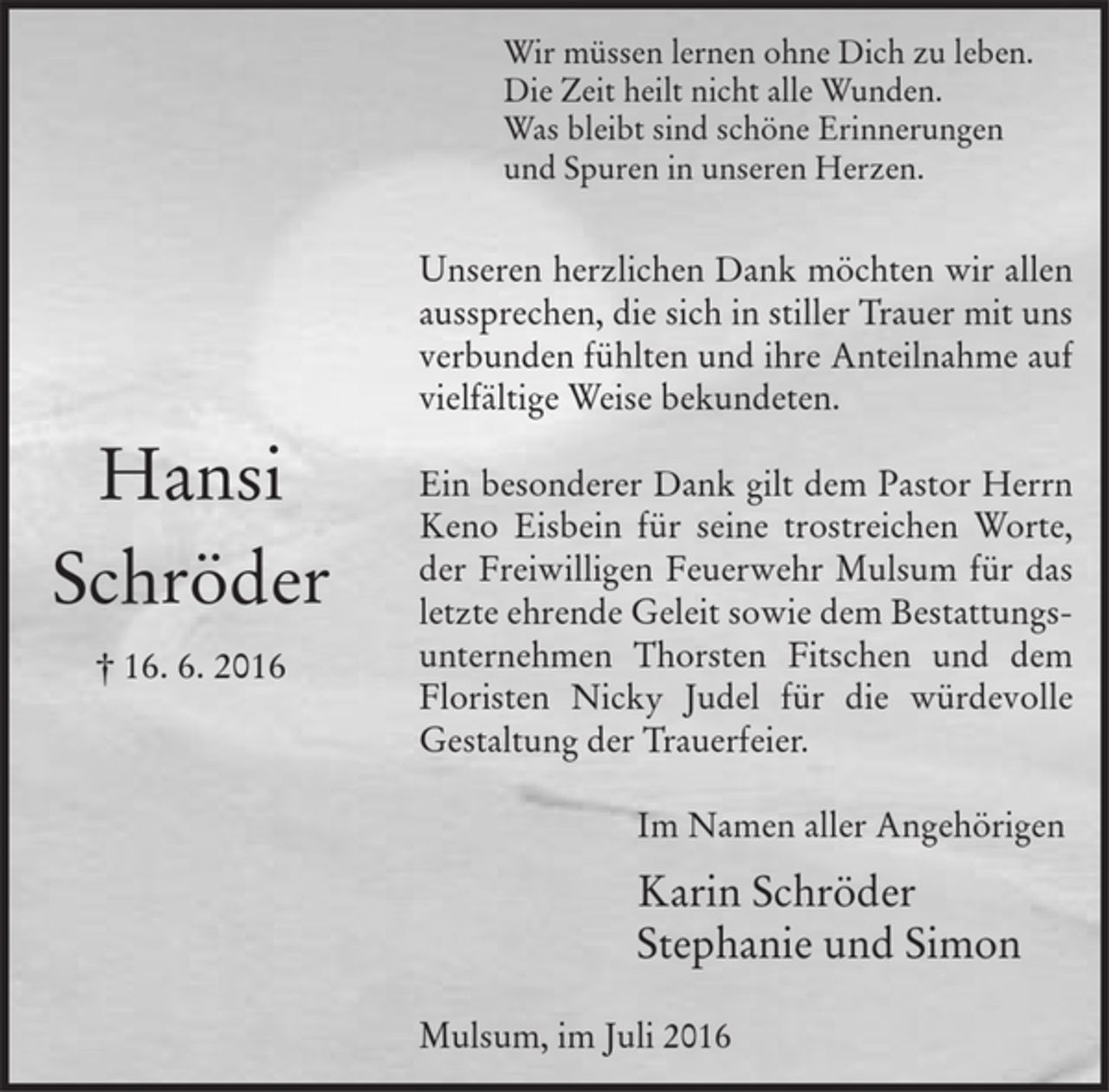 <p>Hansi<br />Schröder<br />† 16. 6. 2016<br />Wir müssen lernen ohne Dich zu leben.<br />Die Zeit heilt nicht alle Wunden.<br />Was bleibt sind schöne Erinnerungen<br />und Spuren in unseren Herzen.<br />Unseren herzlichen Dank möchten wir allen aussprechen, die sich in stiller Trauer mit uns verbunden fühlten und ihre Anteilnahme auf vielfältige Weise bekundeten.<br />Ein besonderer Dank gilt dem Pastor Herrn Keno Eisbein für seine trostreichen Worte, der Freiwilligen Feuerwehr Mulsum für das letzte ehrende Geleit sowie dem Bestattungsunternehmen Thorsten Fitschen und dem Floristen Nicky Judel für die würdevolle Gestaltung der Trauerfeier.<br />Im Namen aller Angehörigen<br />Karin Schröder<br />Stephanie und Simon<br />Mulsum, im Juli 2016</p>