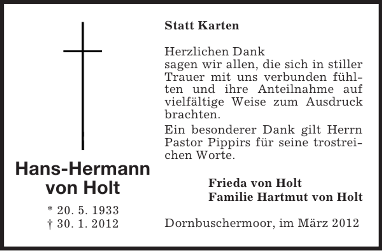 <p>Statt Karten</p><p>Hans-Hermann<br />von Holt<br />* 20. 5. 1933<br />† 30. 1. 2012</p><p>Herzlichen Dank<br />sagen wir allen, die sich in stiller<br />Trauer mit uns verbunden fühlten und ihre Anteilnahme auf<br />vielfältige Weise zum Ausdruck<br />brachten.<br />Ein besonderer Dank gilt Herrn<br />Pastor Pippirs für seine trostreichen Worte.<br />Frieda von Holt<br />Familie Hartmut von Holt<br />Dornbuschermoor, im März 2012</p>
