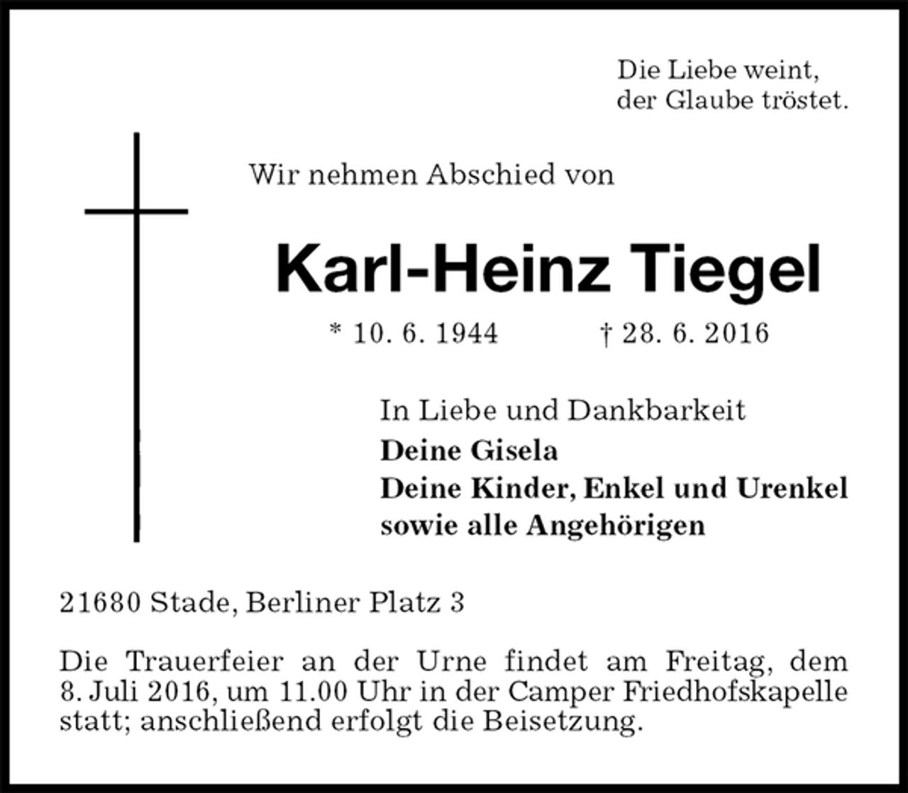 <p>Die Liebe weint,<br />der Glaube tröstet.<br />Wir nehmen Abschied von<br />Karl-Heinz Tiegel<br />* 10. 6. 1944 † 28. 6. 2016<br />In Liebe und Dankbarkeit<br />Deine Gisela<br />Deine Kinder, Enkel und Urenkel<br />sowie alle Angehörigen<br />21680 Stade, Berliner Platz 3</p><p>Die Trauerfeier an der Urne findet am Freitag, dem<br />8. Juli 2016, um 11.00 Uhr in der Camper Friedhofskapelle<br />statt; anschließend erfolgt die Beisetzung.</p>