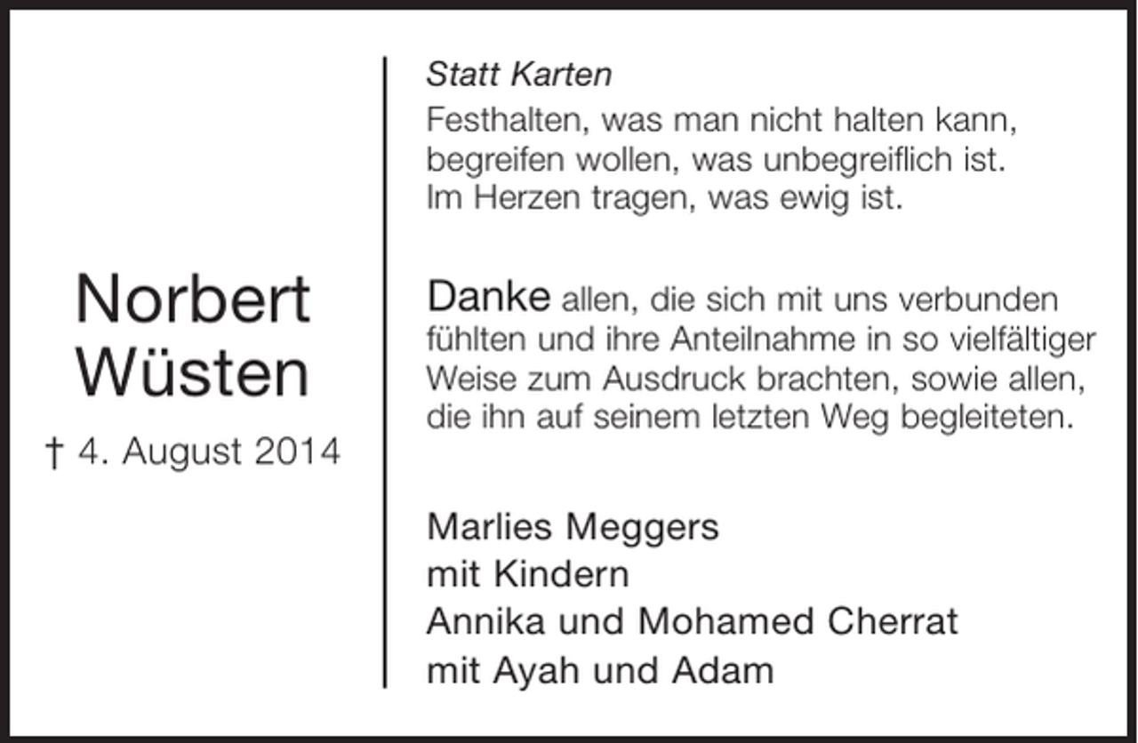 <p>Norbert Wüsten<br />+ 4. August 2014</p><p>Statt Karten<br />Festhalten, was man nicht halten kann,<br />begreifen wollen, was unbegreiflich ist.<br />Im Herzen tragen, was ewig ist.</p><p>Danke allen, die sich mit uns verbunden fühlten<br />und ihre Anteilnahme in so vielfältiger Weise<br />zum Ausdruck brachten, sowie allen, die ihn auf<br />seinem letzten Weg begleiteten.</p><p>Marlies Meggers<br />mit Kindern<br />Annika und Mohamed Cherrat<br />mit Ayah und Adam</p>