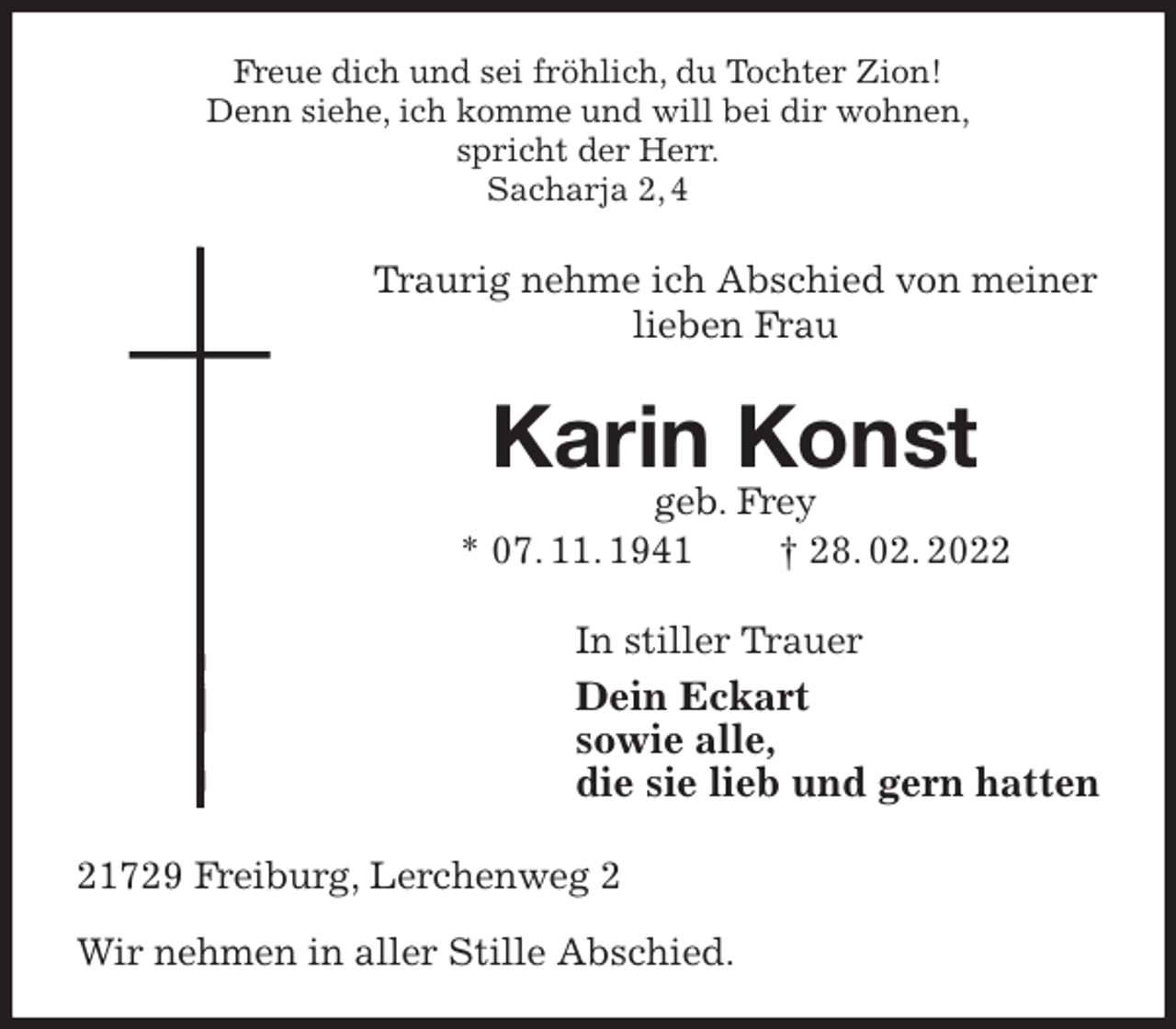 <p>Freue dich und sei fröhlich, du Tochter Zion!<br />Denn siehe, ich komme und will bei dir wohnen,<br />spricht der Herr.<br />Sacharja 2, 4<br />Traurig nehme ich Abschied von meiner lieben Frau<br />Karin Konst<br />geb. Frey<br />* 07. 11. 1941 † 28. 02. 2022<br />In stiller Trauer<br />Dein Eckart<br />sowie alle,<br />die sie lieb und gern hatten<br />21729 Freiburg, Lerchenweg 2</p>
<p>Wir nehmen in aller Stille Abschied.</p>