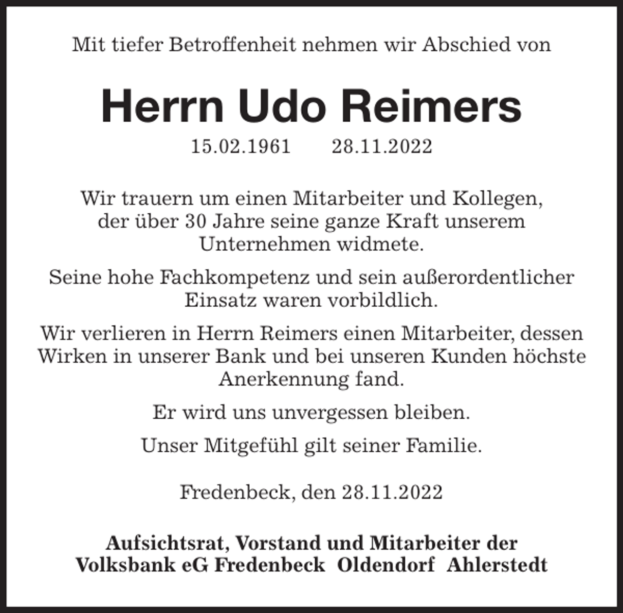 <p>Mit tiefer Betroffenheit nehmen wir Abschied von<br />Herrn Udo Reimers<br />15.02.1961 28.11.2022<br />Wir trauern um einen Mitarbeiter und Kollegen,<br />der über 30 Jahre seine ganze Kraft unserem<br />Unternehmen widmete.<br />Seine hohe Fachkompetenz und sein außerordentlicher Einsatz waren vorbildlich.<br />Wir verlieren in Herrn Reimers einen Mitarbeiter, dessen Wirken in unserer Bank und bei unseren Kunden höchste Anerkennung fand.<br />Er wird uns unvergessen bleiben.<br />Unser Mitgefühl gilt seiner Familie.</p><p>Fredenbeck, den 28.11.2022<br />Aufsichtsrat, Vorstand und Mitarbeiter der<br />Volksbank eG Fredenbeck Oldendorf Ahlerstedt</p>