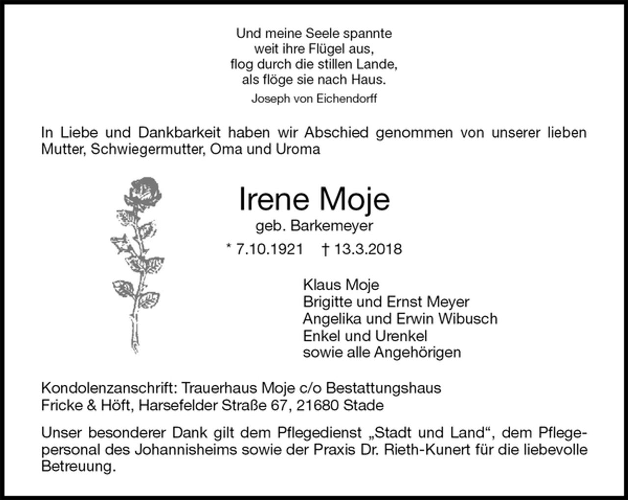 <p>Und meine Seele spannte<br />weit ihre Flügel aus,<br />flog durch die stillen Lande,<br />als flöge sie nach Haus.<br />Joseph von Eichendorff<br />In Liebe und Dankbarkeit haben wir Abschied genommen von unserer lieben<br />Mutter, Schwiegermutter, Oma und Uroma<br />Irene Moje<br />geb. Barkemeyer<br />* 7.10.1921 † 13.3.2018<br />Klaus Moje<br />Brigitte und Ernst Meyer<br />Angelika und Erwin Wibusch<br />Enkel und Urenkel<br />sowie alle Angehörigen<br />Kondolenzanschrift: Trauerhaus Moje c/o Bestattungshaus<br />Fricke &amp; Höft, Harsefelder Straße 67, 21680 Stade<br />Unser besonderer Dank gilt dem Pflegedienst „Stadt und Land“, dem Pflege-<br />personal des Johannisheims sowie der Praxis Dr. Rieth-Kunert für die liebevolle<br />Betreuung.</p>